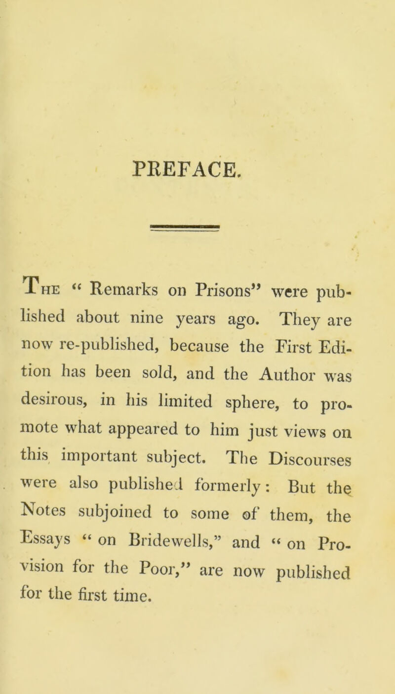 PREFACE. The “ Remarks on Prisons” were pub- lished about nine years ago. They are now re-published, because the First Edi- tion has been sold, and the Author was desirous, in his limited sphere, to pro- mote what appeared to him just views on this important subject. The Discourses were also published formerly: But the Notes subjoined to some of them, the Essays “ on Bridewells,” and “ on Pro- vision for the Poor,” are now published for the first time.