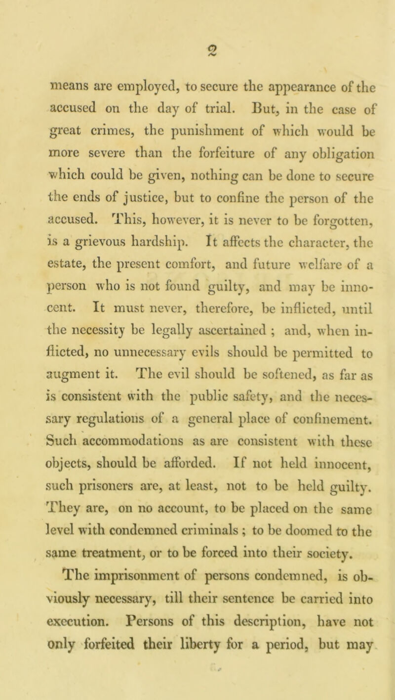 o /V means are employed, to secure the appearance of the accused on the day of trial. But, in the case of great crimes, the punishment of which would be more severe than the forfeiture of any obligation which could be given, nothing can be done to secure the ends of justice, but to confine the person of the accused. This, however, it is never to be forgotten, is a grievous hardship. It affects the character, the estate, the present comfort, and future welfare of a person who is not found guilty, and may be inno- cent. It must never, therefore, be inflicted, until the necessity be legally ascertained ; and, when in- flicted, no unnecessary evils should be permitted to augment it. The evil should be softened, as far as is consistent with the public safety, and the neces- sary regulations of a general place of confinement. Such accommodations as are consistent with these objects, should be afforded. If not held innocent, such prisoners are, at least, not to be held guilty. They are, on no account, to be placed on the same level with condemned criminals ; to be doomed to the same treatment, or to be forced into their society. The imprisonment of persons condemned, is ob- viously necessary, till their sentence be carried into execution. Persons of this description, have not only forfeited their liberty for a period, but may