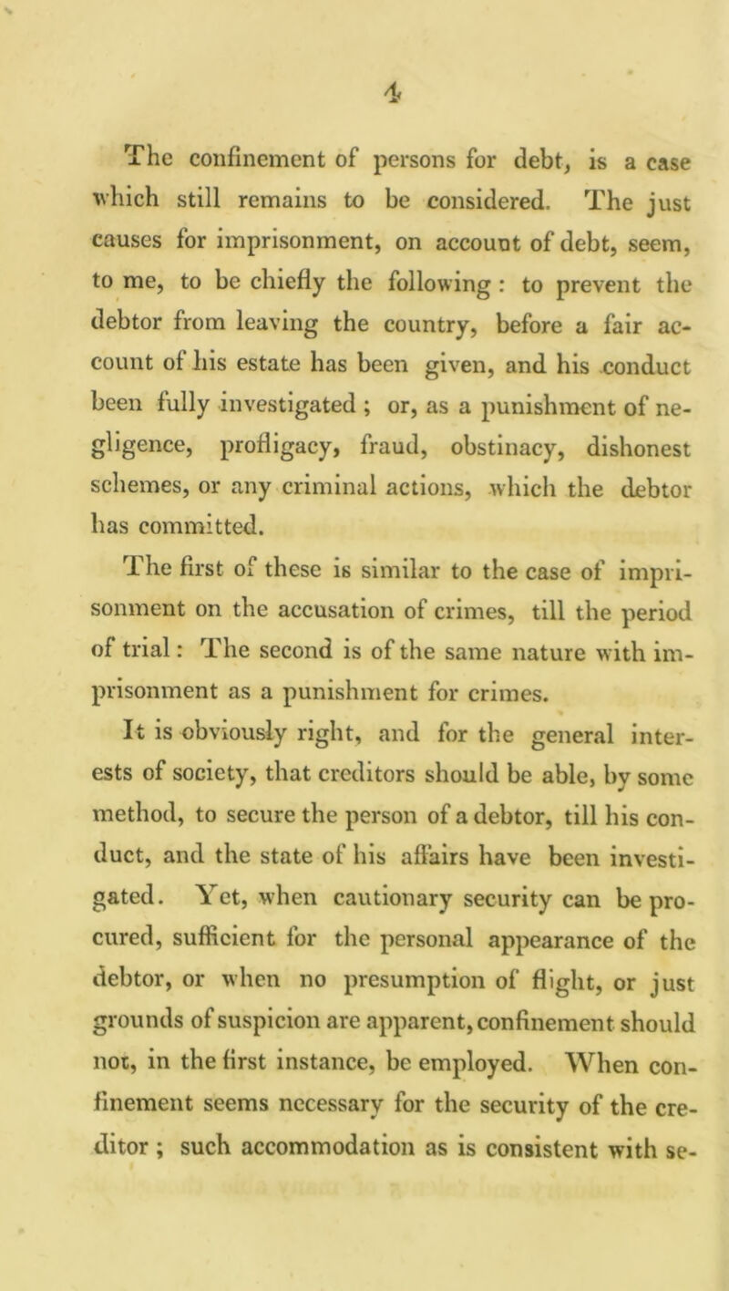 4> The confinement of persons for debt, is a case which still remains to be considered. The just causes for imprisonment, on account of debt, seem, to me, to be chiefly the following : to prevent the debtor from leaving the country, before a fair ac- count of his estate has been given, and his conduct been fully investigated ; or, as a punishment of ne- gligence, profligacy, fraud, obstinacy, dishonest schemes, or any criminal actions, which the debtor has committed. The first of these is similar to the case of impri- sonment on the accusation of crimes, till the period of trial: The second is of the same nature with im- prisonment as a punishment for crimes. It is obviously right, and for the general inter- ests of society, that creditors should be able, by some method, to secure the person of a debtor, till his con- duct, and the state of his affairs have been investi- gated. Yet, when cautionary security can be pro- cured, sufficient for the personal appearance of the debtor, or when no presumption of flight, or just grounds of suspicion are apparent, confinement should nor, in the first instance, be employed. When con- finement seems necessary for the security of the cre- ditor ; such accommodation as is consistent with se-