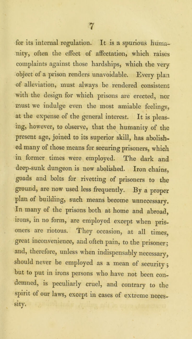 for its internal regulation. It is a spurious huma- nity, often the effect of affectation, which raises complaints against those hardships* which the very object of a prison renders unavoidable. Every plan of alleviation, must always be rendered consistent with the design for which prisons are erected, nor must we indulge even the most amiable feelings, at the expense of the general interest. It is pleas- ing, however, to observe, that the humanity of the present age, joined to its superior skill, has abolish- ed many of those means for securing prisoners, which in former times ■were employed. The dark and deep-sunk dungeon is now abolished. Iron chains, goads and bolts for rivetting of prisoners to the ground, are now used less frequently. By a proper plan of building, such means become unnecessary. In many of the prisons both at home and abroad, irons, in no form, are employed except when pris- oners are riotous. They occasion, at all times, great inconvenience, and often pain, to the prisoner; and, therefore, unless when indispensably necessary, should never be employed as a mean of security; but to put in irons persons who have not been con- demned, is peculiarly cruel, and contrary to the spmt of our laws, except in cases of extreme neces- sity.