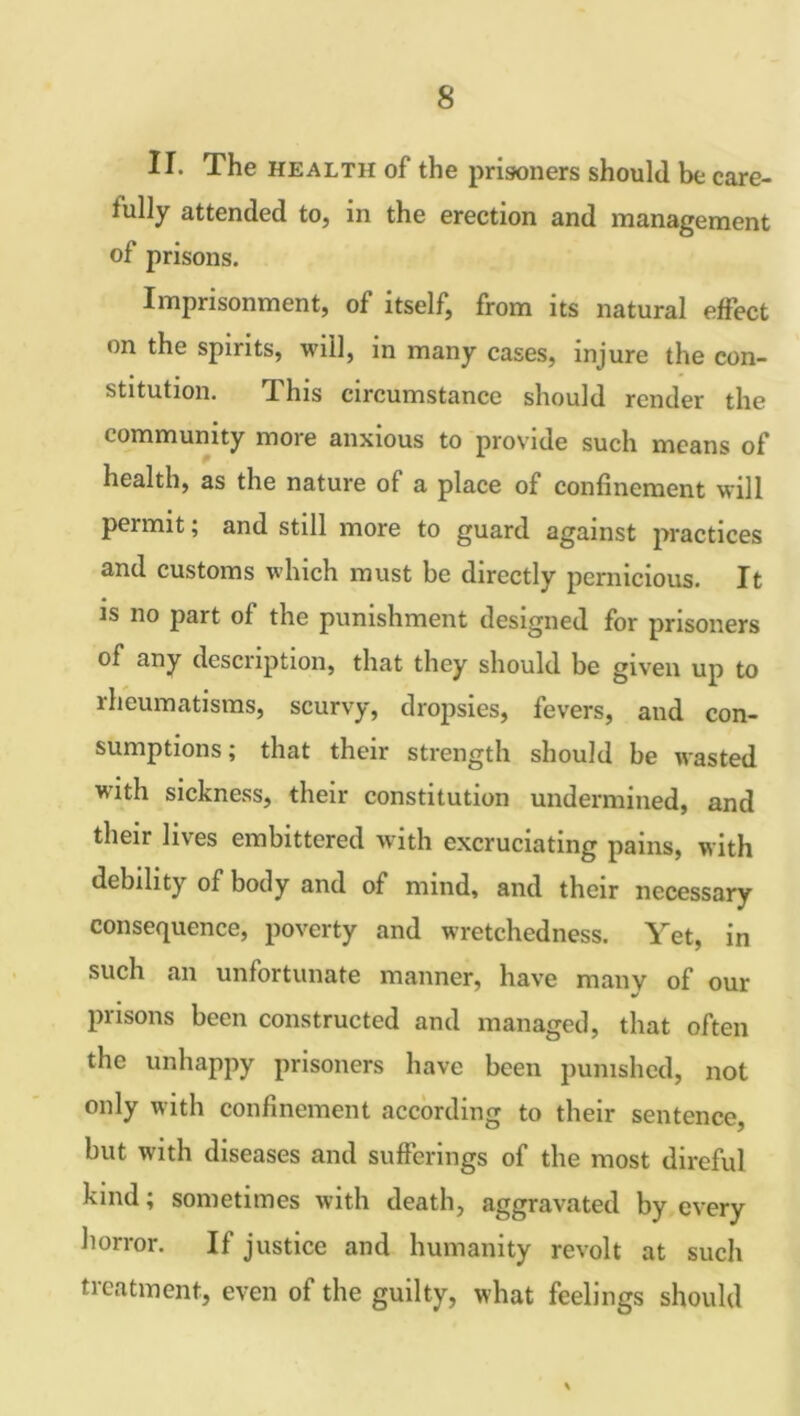 II. The health of the prisoners should be care- fully attended to, in the erection and management of prisons. Imprisonment, of itself, from its natural effect on the spirits, will, in many cases, injure the con- stitution. This circumstance should render the community more anxious to provide such means of health, as the nature of a place of confinement will permit; and still more to guard against practices and customs which must be directly pernicious. It is no part of the punishment designed for prisoners of any description, that they should be given up to rheumatisms, scurvy, dropsies, fevers, and con- sumptions ; that their strength should be wasted with sickness, their constitution undermined, and their lives embittered with excruciating pains, with debility of body and of mind, and their necessary consequence, poverty and wretchedness. Yet, in such an unfortunate manner, have many of our •/ prisons been constructed and managed, that often the unhappy prisoners have been punished, not only with confinement according to their sentence, but with diseases and sufferings of the most direful kind; sometimes with death, aggravated by every horror. If justice and humanity revolt at such tieatment, even of the guilty, what feelings should