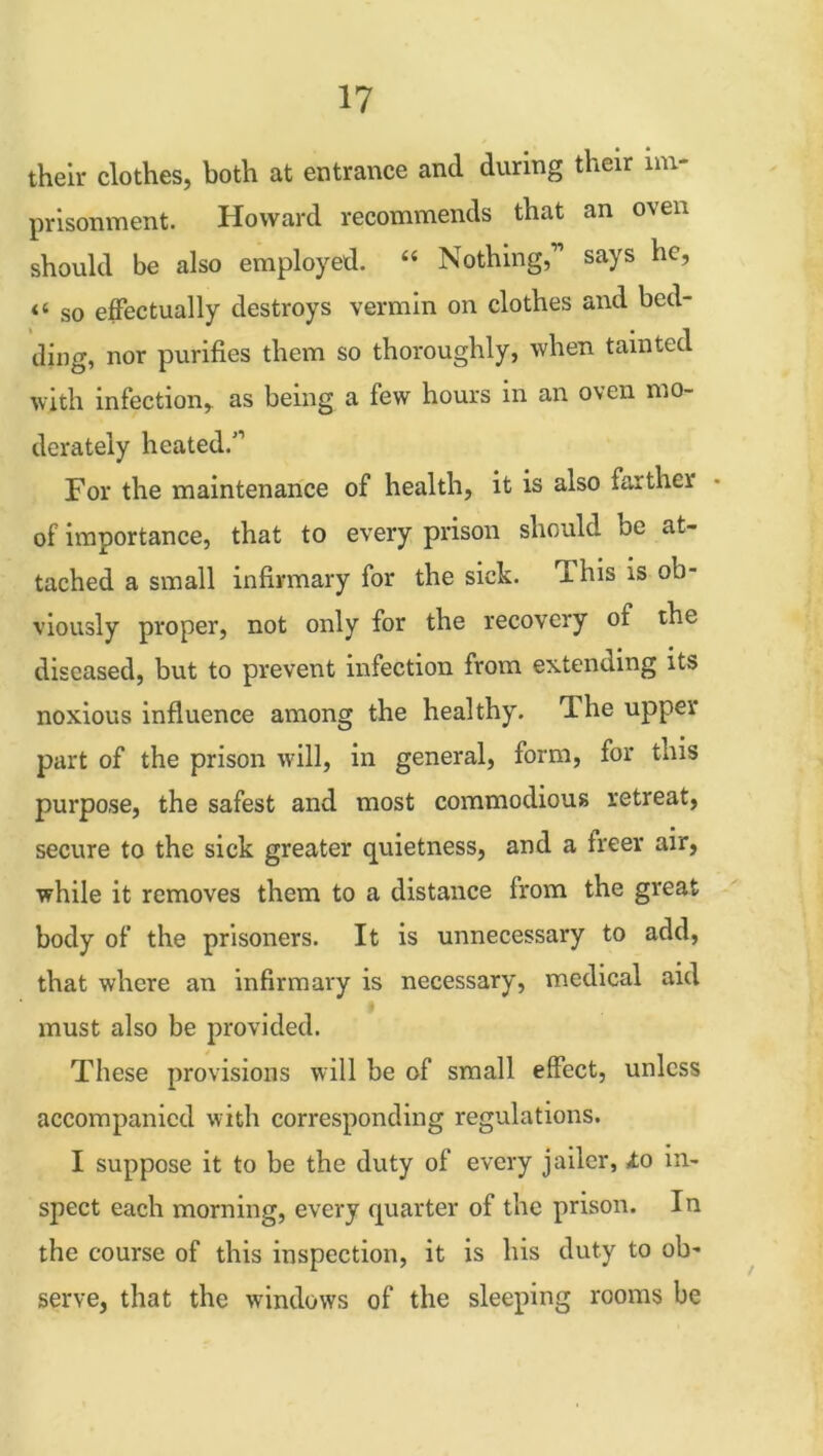 their clothes, both at entrance and during their im- prisonment. Howard recommends that an oven should be also employed. “ Nothing,” says he, “ so effectually destroys vermin on clothes and bed- ding, nor purifies them so thoroughly, when tainted with infection, as being a few hours in an oven mo- derately heated.'1 For the maintenance of health, it is also farther of importance, that to every prison should be at- tached a small infirmary for the sick. This is ob- viously proper, not only for the recovery of the diseased, but to prevent infection from extending its noxious influence among the healthy. The upper part of the prison will, in general, form, for tms purpose, the safest and most commodious retreat, secure to the sick greater quietness, and a freer air, while it removes them to a distance from the great body of the prisoners. It is unnecessary to add, that where an infirmary is necessary, medical aid must also be provided. These provisions will be of small effect, unless accompanied with corresponding regulations. I suppose it to be the duty of every jailer, to in- spect each morning, every quarter of the prison. In the course of this inspection, it is his duty to ob- serve, that the windows of the sleeping rooms be