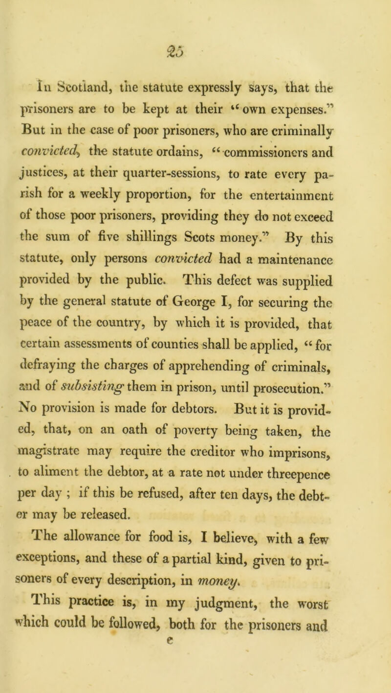 To In Scotland, the statute expressly says, that the prisoners are to be kept at their ‘£ own expenses.” But in the case of poor prisoners, who are criminally convicted, the statute ordains, “ commissioners and justices, at their quarter-sessions, to rate every pa- rish for a weekly proportion, for the entertainment of those poor prisoners, providing they do not exceed the sum of five shillings Scots money.” By this statute, only persons convicted had a maintenance provided by the public. This defect was supplied by the general statute of George I, for securing the peace of the country, by which it is provided, that certain assessments of counties shall be applied, “ for defraying the charges of apprehending of criminals, and of subsisting them in prison, until prosecution.” No provision is made for debtors. But it is provid- ed, that, on an oath of poverty being taken, the magistrate may require the creditor who imprisons, to aliment the debtor, at a rate not under threepence per day ; if this be refused, after ten days, the debt- or may be released. The allowance for food is, I believe, with a few exceptions, and these of a partial kind, given to pri- soners of every description, in money. This practice is, in my judgment, the worst which could be followed, both for the prisoners and e