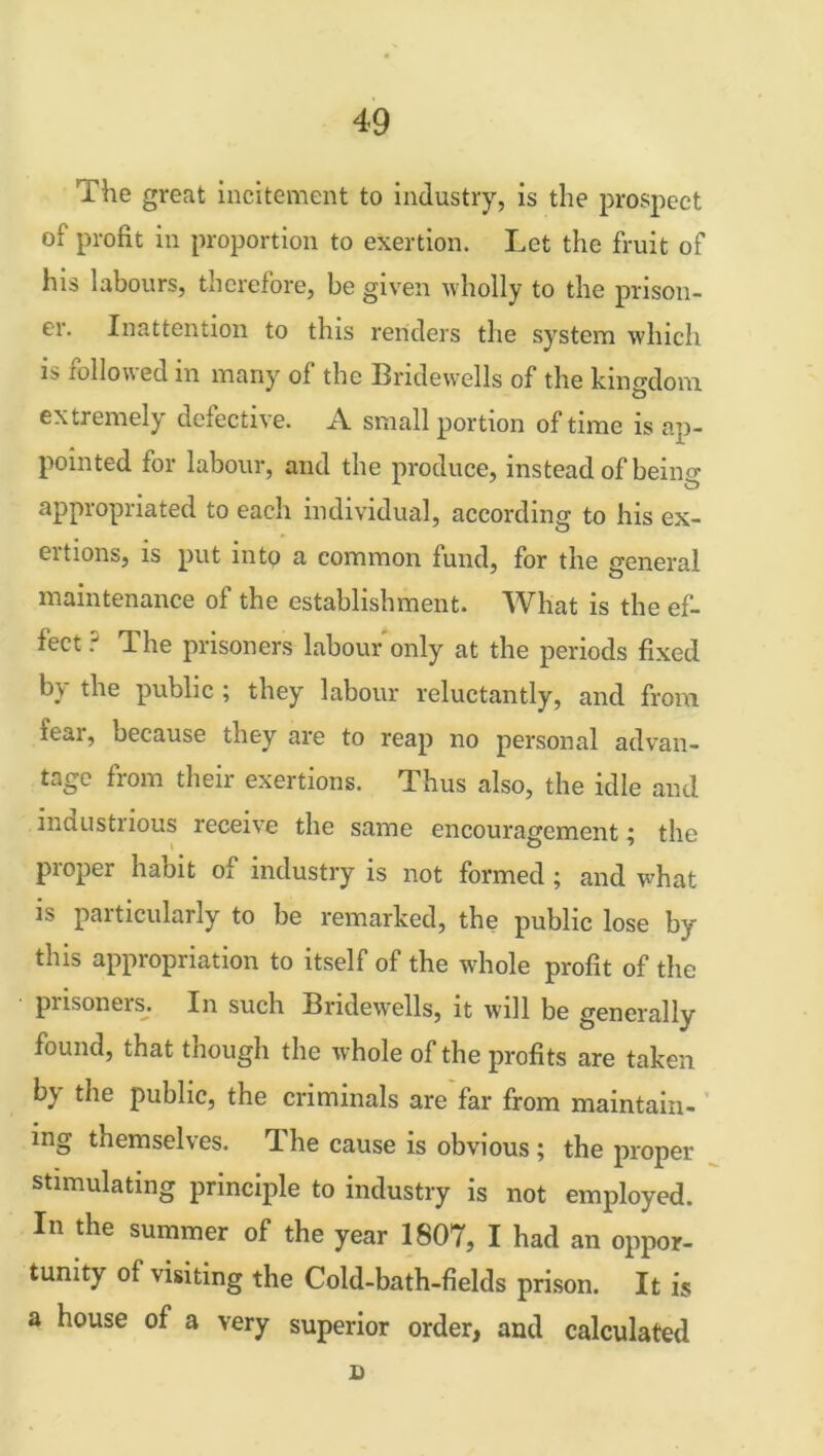 The great incitement to industry, is the prospect of profit in proportion to exertion. Let the fruit of his labours, therefore, be given wholly to the prison- er. Inattention to this renders the system which is followed m many ol the Bridewells of the kingdom extremely defective. A small portion of time is ap- pointed for labour, and the produce, instead of being appropriated to each individual, according to his ex- eitions, is put into a common fund, for the general maintenance of the establishment. What is the ef- fect ? The prisoners labour only at the periods fixed by the public ; they labour reluctantly, and from fear, because they are to reap no personal advan- tage from their exertions. Thus also, the idle and inciustrious receive the same encouragement; the proper habit of industry is not formed ; and what is particularly to be remarked, the public lose by this appropriation to itself of the whole profit of the pnsoneis. In such Bridewells, it will be generally found, that though the whole of the profits are taken b) the public, the criminals are far from maintain- ing themselves. The cause is obvious; the proper stimulating principle to industry is not employed. In the summer of the year 1807, I had an oppor- tunity of visiting the Cold-bath-fields prison. It is a house of a very superior order, and calculated X)