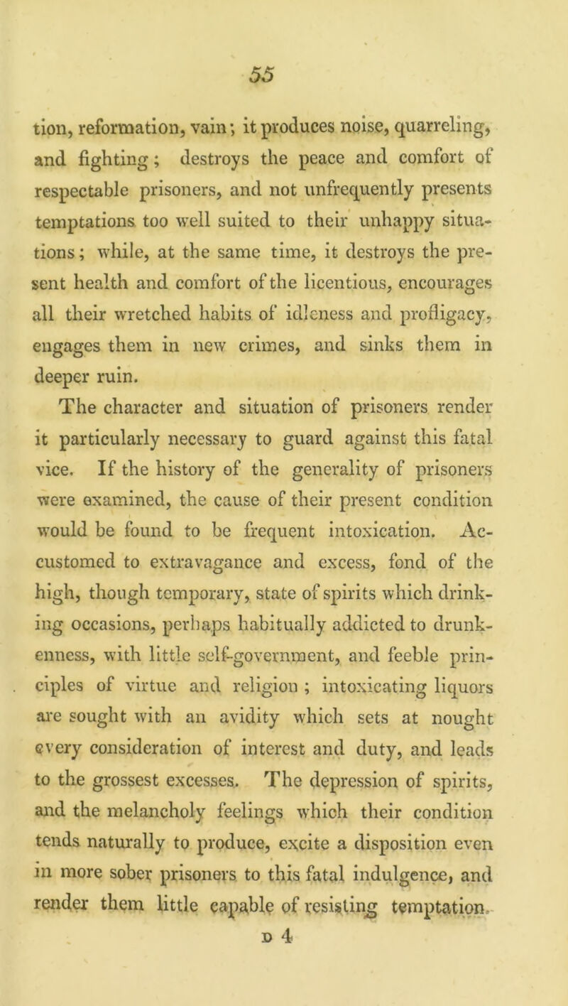 tion, reformation, vain; it produces noise, quarreling, and fighting; destroys the peace and comfort of respectable prisoners, and not unfrequently presents temptations too well suited to their unhappy situa- tions; while, at the same time, it destroys the pre- sent health and comfort of the licentious, encourages all their wretched habits of idleness and profligacy, engages them in new crimes, and sinks them in deeper ruin. The character and situation of prisoners render it particularly necessary to guard against this fatal vice. If the history of the generality of prisoners were examined, the cause of their present condition would be found to be frequent intoxication. Ac- customed to extravagance and excess, fond of the high, though temporary, state of spirits which drink- ing occasions, perhaps habitually addicted to drunk- enness, with little self-government, and feeble prin- ciples of virtue and religion ; intoxicating liquors are sought with an avidity which sets at nought every consideration of interest and duty, and leads to the grossest excesses. The depression of spirits, and the melancholy feelings wrhich their condition tends naturally to produce, excite a disposition even in more sober prisoners to this fatal indulgence, and render them little capably of resisting temptation