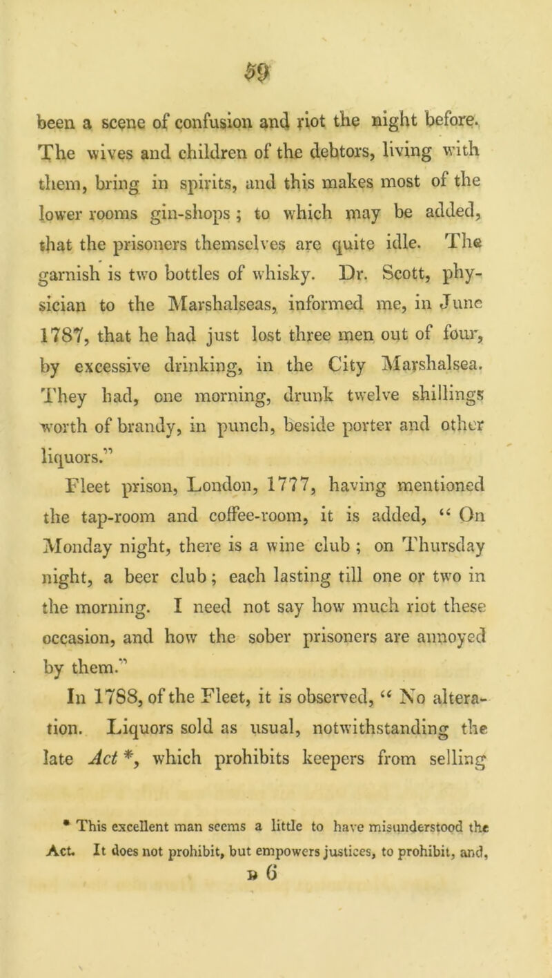 been a scene of confusion and riot the night before. The wives and children of the debtors, living with them, bring in spirits, and this makes most of the lower rooms gin-shops; to which may be added, that the prisoners themselves are quite idle. The garnish is two bottles of whisky. Dr. Scott, phy- sician to the Marshalseas, informed me, in June 1787, that he had just lost three men out of four, by excessive drinking, in the City Marshalsea. They had, one morning, drunk twelve shillings worth of brandy, in punch, beside porter and other liquors.” Fleet prison, London, 1777, having mentioned the tap-room and coffee-room, it is added, “ On Monday night, there is a wine club ; on Thursday night, a beer club; each lasting till one or two in the morning. I need not say how much riot these occasion, and how the sober prisoners are annoyed by them.’1 In 17S8, of the Fleet, it is observed, “ No altera- tion. Liquors sold as usual, notwithstanding the late Act *, which prohibits keepers from selling * This excellent man seems a little to have misunderstood the Act. It does not prohibit, but empowers justices, to prohibit, and, » 0*