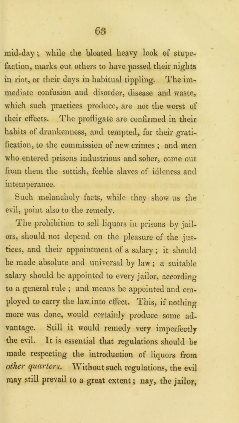 mid-day; while the bloated heavy look of stupe- faction, marks out others to have passed their nights in riot, or their days in habitual tippling. The im- mediate confusion and disorder, disease and waste, which such practices produce, are not the worst of their effects. The profligate are confirmed in their habits of drunkenness, and tempted, for their grati- fication, to the commission of new crimes ; and men who entered prisons industrious and sober, come out from them the sottish, feeble slaves of idleness and intemperance. Such melancholy facts, while they show us the evil, point also to the remedy. The prohibition to sell liquors in prisons by jail- ors, should not depend on the pleasure of the jus- tices, and their appointment of a salary ; it should be made absolute and universal by law; a suitable salary should be appointed to every jailor, according to a general rule ; and means be appointed and em- ployed to carry the law. into effect. This, if nothing more was done, would certainly produce some ad- vantage. Still it would remedy very imperfectly the evil. It is essential that regulations should be made respecting the introduction of liquors from other quarters. Without such regulations, the evil may still prevail to a great extent; nay, the jailor,