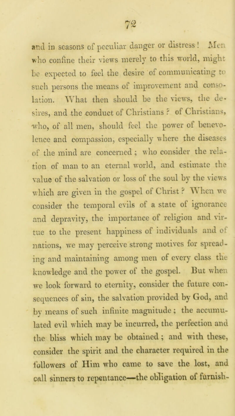 and in seasons of peculiar danger or distress ! Men who confine their views merely to this world, might be expected to feel the desire oi communicating n such persons the means of improvement and conso- lation. What then should be the views, the de- sires, and the conduct of Christians ? of Christians, who, of all men, should feel the power of benevo- lence and compassion, especially where the diseases of the mind are concerned ; who consider the rela- tion of man to an eternal world, and estimate the value of the salvation or loss of the soul by the views which are given in the gospel of Christ ? W hen w'e consider the temporal evils of a state of ignorance and depravity, the importance of religion and vir- tue to the present happiness of individuals and cl nations, we may perceive strong motives for spread- ing and maintaining among men of every class the knowledge and the power of the gospel. But when we look forward to eternity, consider the future con- sequences of sin, the salvation provided by God, and by means of such infinite magnitude ; the accumu- lated evil which may be incurred, the perfection and the bliss which may be obtained; and with these, consider the spirit and the character required in the followers of Him who came to save the lost, and call sinners to repentance—the obligation of furnish-