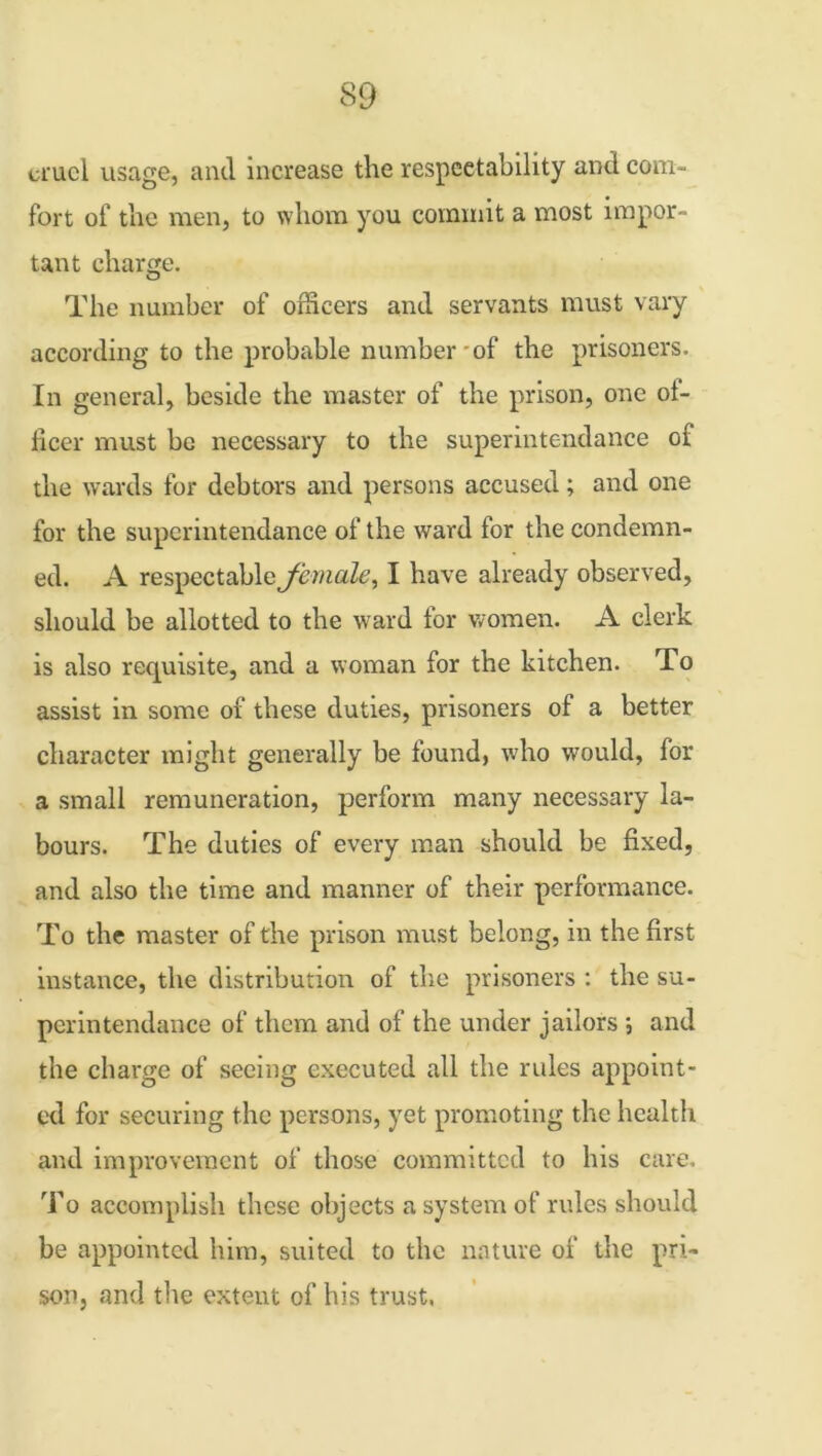 cruel usage, and increase the respectability and com- fort of the men, to whom you commit a most impor- tant charge. The number of officers and servants must vary according to the probable number of the prisoners. In general, beside the master of the prison, one of- ficer must be necessary to the superintendance of the wards for debtors and persons accused; and one for the superintendance of the ward for the condemn- ed. A respectable female, I have already observed, should be allotted to the ward lor women. A clerk is also requisite, and a woman for the kitchen. To assist in some of these duties, prisoners of a better character might generally be found, who would, for a small remuneration, perform many necessary la- bours. The duties of every man should be fixed, and also the time and manner of their performance. To the master of the prison must belong, in the first instance, the distribution of the prisoners : the su- perintendance of them and of the under jailors ; and the charge of seeing executed all the rules appoint- ed for securing the persons, yet promoting the health and improvement of those committed to his care. To accomplish these objects a system of rules should be appointed him, suited to the nature of the pri- son, and the extent of his trust.