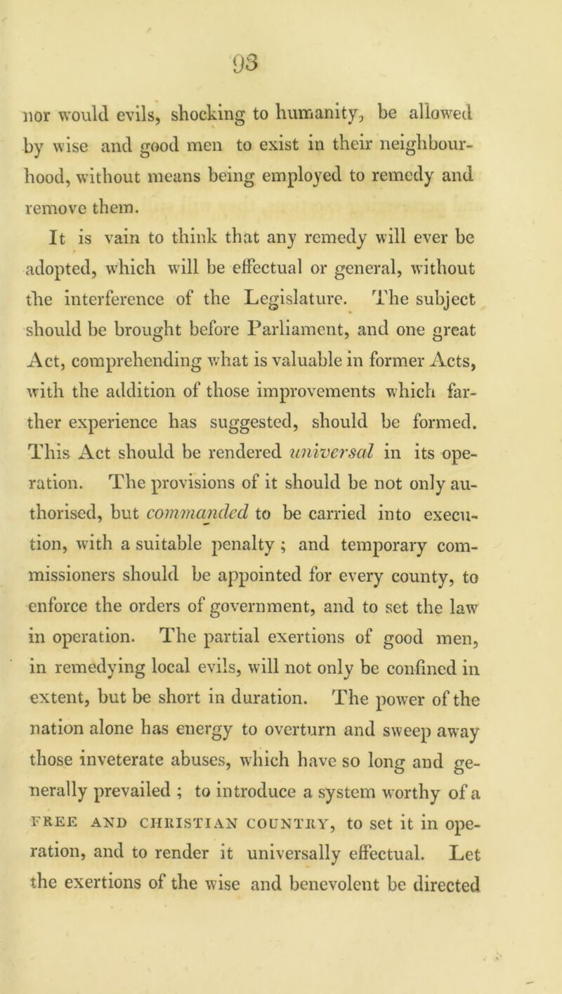 nor would evils, shocking to humanity, be allowed by wise and good men to exist in their neighbour- hood, without means being employed to remedy and remove them. It is vain to think that any remedy will ever be adopted, which will be effectual or general, without the interference of the Legislature. The subject should be brought before Parliament, and one great Act, comprehending what is valuable in former Acts, with the addition of those improvements which far- ther experience has suggested, should be formed. This Act should be rendered universal in its ope- ration. The provisions of it should be not only au- thorised, but commanded to be carried into execu- tion, with a suitable penalty ; and temporary com- missioners should be appointed for every county, to enforce the orders of government, and to set the law in operation. The partial exertions of good men, in remedying local evils, will not only be confined in extent, but be short in duration. The power of the nation alone has energy to overturn and sweep away those inveterate abuses, which have so long and ge- nerally prevailed ; to introduce a system worthy of a free and Christian country, to set it in ope- ration, and to render it universally effectual. Let the exertions of the wise and benevolent be directed