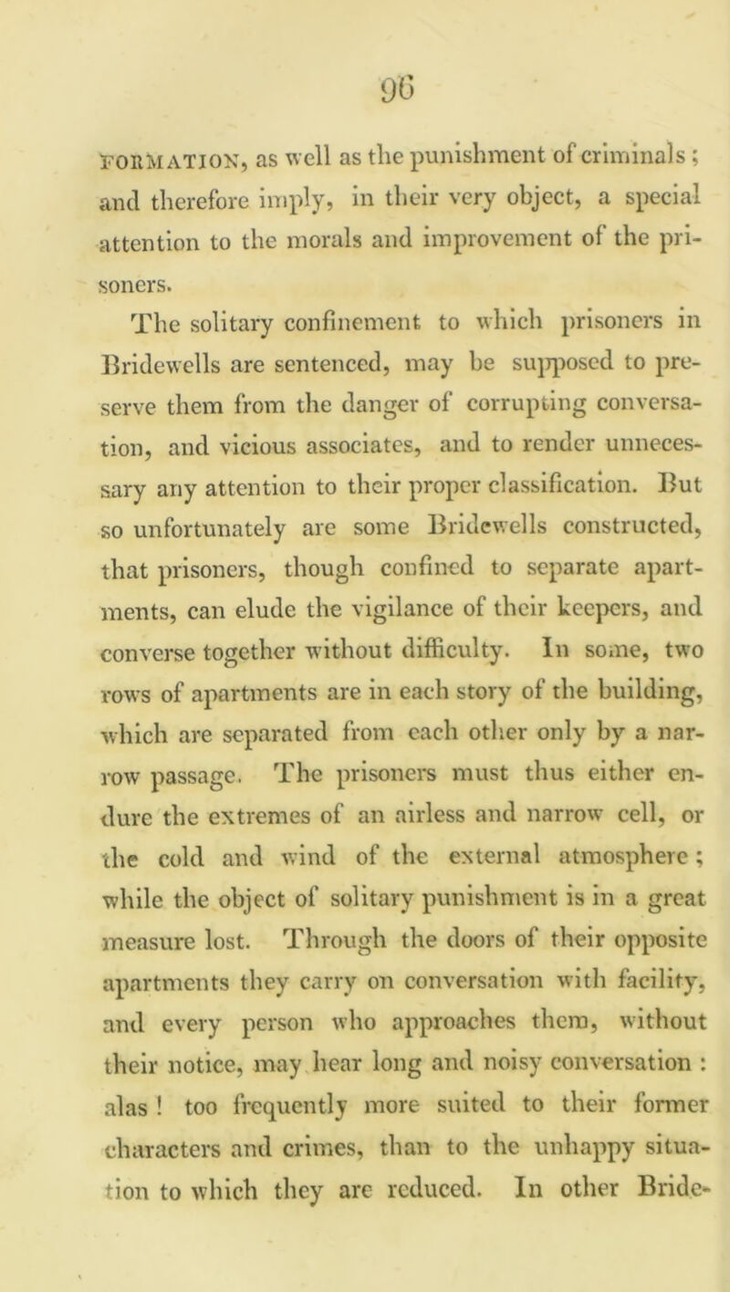 90 formation, as well as the punishment of criminals; and therefore imply, in their very object, a special attention to the morals and improvement of the pri- soners. The solitary confinement to which prisoners in Bridewells are sentenced, may be supposed to pre- serve them from the danger of corrupting conversa- tion, and vicious associates, and to render unneces- sary any attention to their proper classification. But so unfortunately are some Bridewells constructed, that prisoners, though confined to separate apart- ments, can elude the vigilance of their keepers, and converse together without difficulty. In some, two rows of apartments are in each story of the building, which are separated from each other only by a nar- row* passage. The prisoners must thus either en- dure the extremes of an airless and narrow cell, or the cold and wind of the external atmosphere; while the object of solitary punishment is in a great measure lost. Through the doors of their opposite apartments they carry on conversation with facility, and every person who approaches them, without their notice, may hear long and noisy conversation : alas ! too frequently more suited to their former characters and crimes, than to the unhappy situa- tion to which they are reduced. In other Bride-