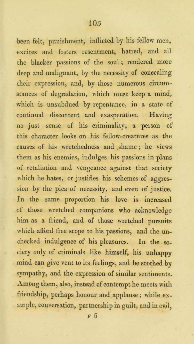 been felt, punishment, inflicted by his fellow men, excites and fosters resentment, hatred, and all the blacker passions of the soul; rendered more deep and malignant, by the necessity of concealing their expression, and, by those numerous circum- stances of degradation, which must keep a mind, which is unsubdued by repentance, in a state of continual discontent and exasperation. Having no just sense of his criminality, a person of this character looks on his fellow-creatures as the causes of his wretchedness and shame ; he views them as his enemies, indulges his passions in plans of retaliation and vengeance against that society which he hates, or justifies his schemes of aggres- sion by the plea of necessity, and even of justice. In the same proportion his love is increased of those wretched companions who acknowledge him as a friend, and of those wretched pursuits which afford free scope to his passions, and the un- checked indulgence of his pleasures. In the so- ciety only of criminals like himself, his unhappy mind can give vent to its feelings, and be soothed by sympathy, and the expression of similar sentiments. Among them, also, instead of contempt he meets with triendship, perhaps honour and applause; while ex- ample, conversation, partnership in guilt, and in evil,