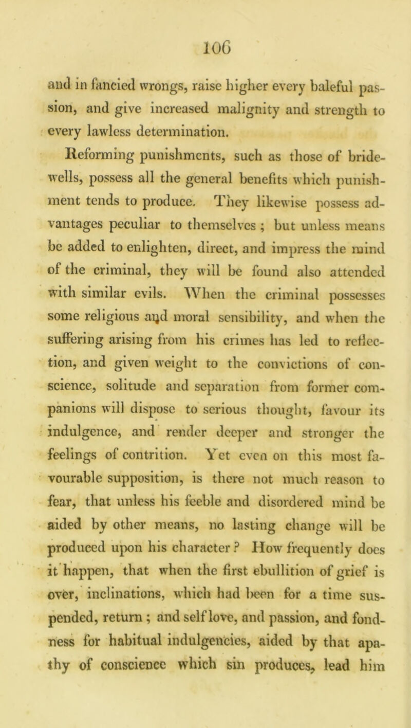 and in fancied wrongs, raise higher every baleful pas- sion, and give increased malignity and strength to every lawless determination. lieforming punishments, such as those of bride- wells, possess all the general benefits which punish- ment tends to produce. They likewise possess ad- vantages peculiar to themselves ; but unless means be added to enlighten, direct, and impress the mind of the criminal, they will be found also attended with similar evils. When the criminal possesses some religious aqd moral sensibility, and when the suffering arising from his crimes has led to reflec- tion, and given weight to the convictions of con- science, solitude and separation from former com- panions will dispose to serious thought, favour its indulgence, and render deeper and stronger the feelings of contrition. Yet even on this most fa- vourable supposition, is there not much reason to fear, that unless his feeble and disordered mind be aided by other means, no lasting change will be produced upon his character ? How frequently does it happen, that when the first ebullition of grief is over, inclinations, which had l>een for a time sus- pended, return; and self love, and passion, and fond- ness for habitual indulgences, aided by that apa- thy of conscience which sin produces, lead him