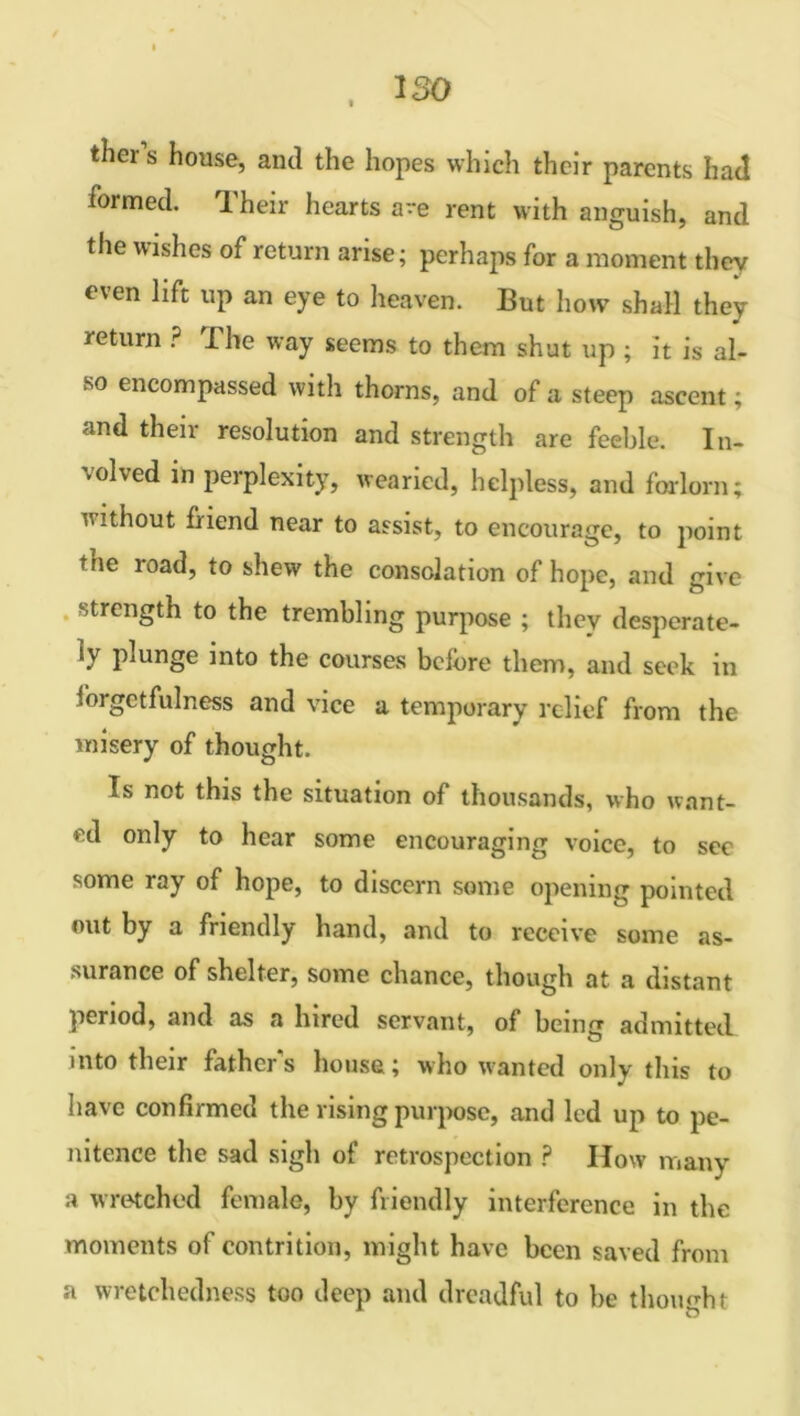, iso thers house, and the hopes which their parents had iormed. Their hearts are rent with anguish, and the wishes of return arise; perhaps for a moment they even lift up an eye to heaven. But how shall they return ? I he way seems to them shut up ; it is al- so encompassed with thorns, and of a steep ascent; and their resolution and strength are feeble. In- volved in perplexity, wearied, helpless, and forlorn; without friend near to assist, to encourage, to point tne road, to shew the consolation of hope, and give strength to the trembling purpose ; they desperate- ly plunge into the courses before them, and seek in forgetfulness and vice a temporary relief from the misery of thought. Is not this the situation of thousands, who want- ed only to hear some encouraging voice, to sec some ray of hope, to discern some opening pointed out by a friendly hand, and to receive some as- surance of shelter, some chance, though at a distant period, and as a hired servant, of being admitted into their father's house; who wanted only this to have confirmed the rising purpose, and led up to pe- nitence the sad sigh of retrospection ? How many a wretched female, by friendly interference in the moments of contrition, might have been saved from a wretchedness too deep and dreadful to lie thought