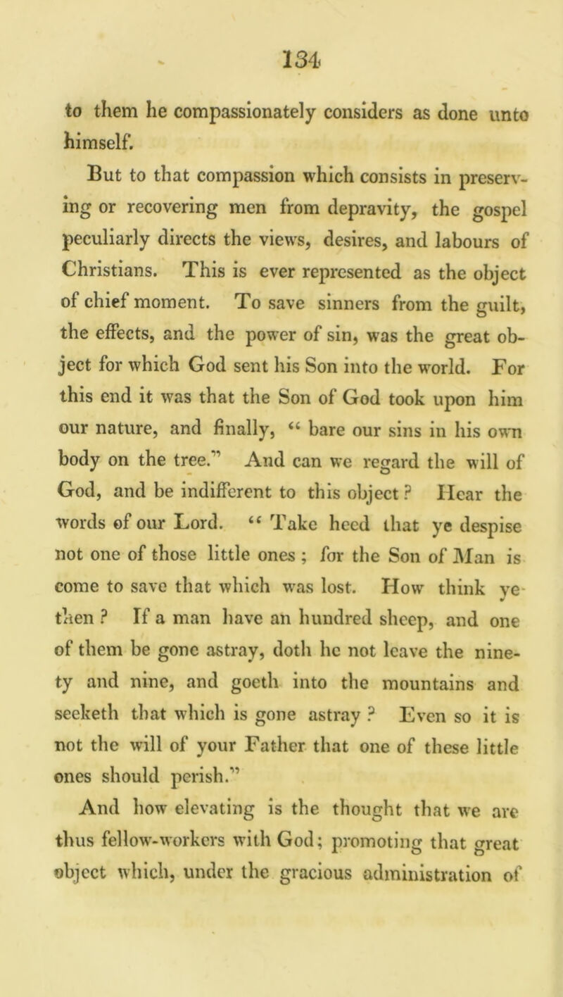 to them he compassionately considers as done unto himself. But to that compassion which consists in preserv- ing or recovering men from depravity, the gospel peculiarly directs the views, desires, and labours of Christians. This is ever represented as the object of chief moment. To save sinners from the guilt, the effects, and the power of sin, was the great ob- ject for which God sent his Son into the world. For this end it was that the Son of God took upon him our nature, and finally, “ bare our sins in his own body on the tree/’ And can we regard the will of God, and be indifferent to this object? Hear the words of our Lord. “ Take heed that ye despise not one of those little ones ; for the Son of Man is come to save that which was lost. How think ye then ? If a man have an hundred sheep, and one of them be gone astray, doth lie not leave the nine- ty and nine, and goeth into the mountains and seeketh that which is gone astray ? Even so it is not the will of your Father that one of these little ones should perish.” And how elevating is the thought that we are thus fellow-workers with God; promoting that <weat object which, under the gracious administration of