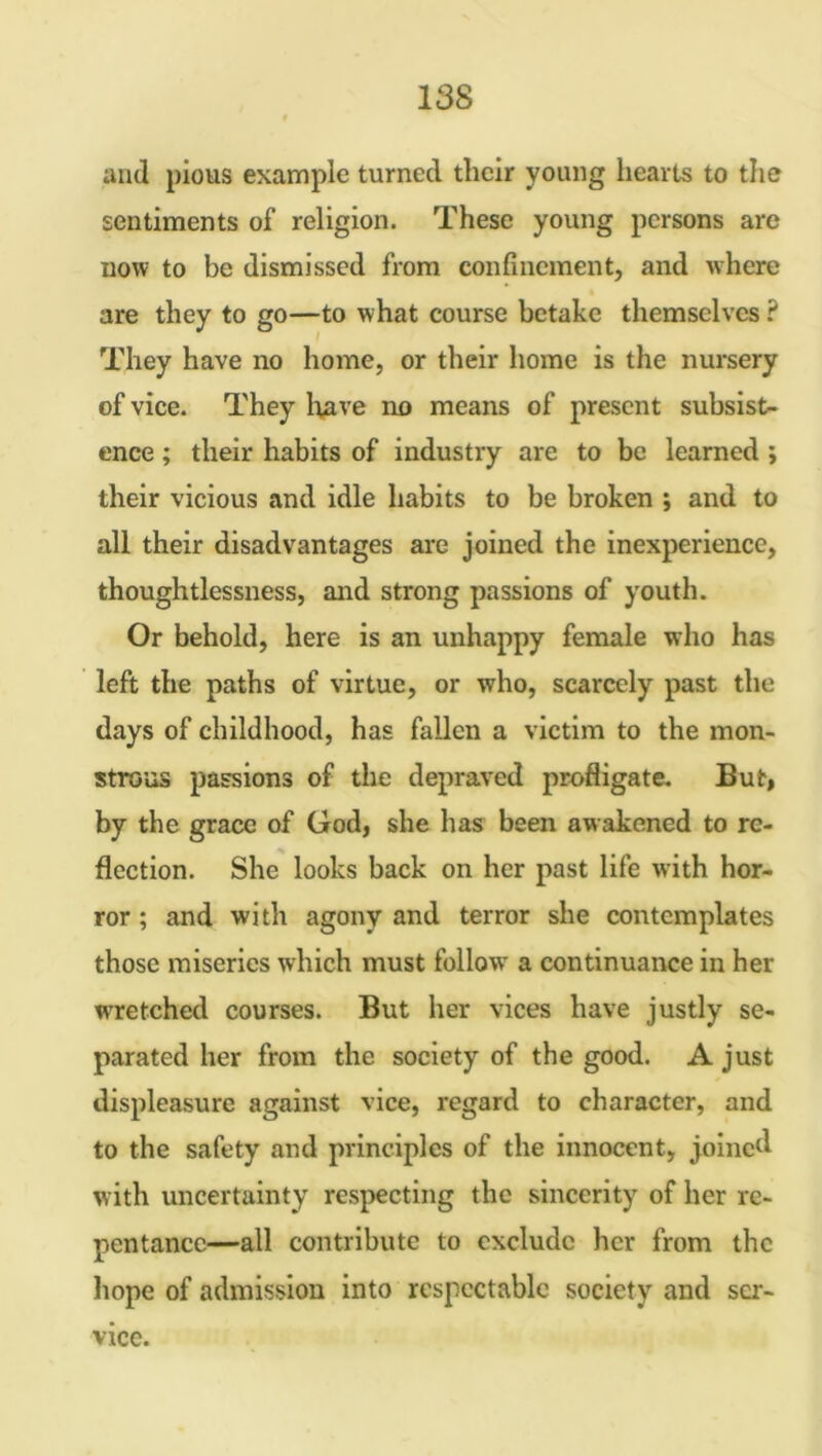 and pious example turned their young hearts to the sentiments of religion. These young persons are now to be dismissed from confinement, and where are they to go—to what course betake themselves ? They have no home, or their home is the nursery of vice. They have no means of present subsist- ence ; their habits of industry are to be learned ; their vicious and idle habits to be broken ; and to all their disadvantages are joined the inexperience, thoughtlessness, and strong passions of youth. Or behold, here is an unhappy female who has left the paths of virtue, or who, scarcely past the days of childhood, has fallen a victim to the mon- strous passions of the depraved profligate. But, by the grace of God, she has been awakened to re- flection. She looks back on her past life with hor- ror ; and with agony and terror she contemplates those miseries which must follow' a continuance in her wrretched courses. But her vices have justly se- parated her from the society of the good. A just displeasure against vice, regard to character, and to the safety and principles of the innocent, joined with uncertainty respecting the sincerity of her re- pentance—all contribute to exclude her from the hope of admission into respectable society and ser- vice.