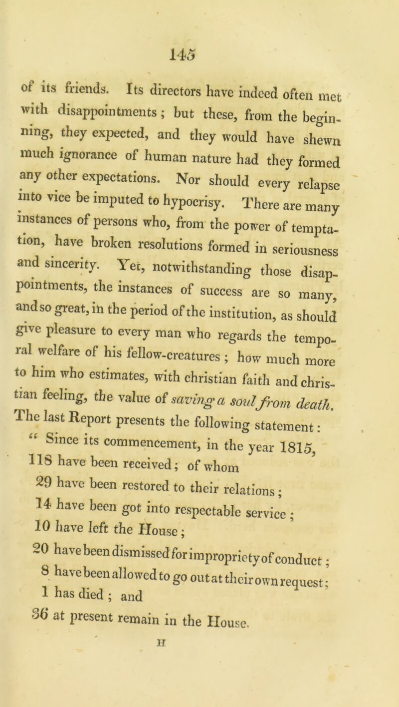 of its friends. Its directors have indeed often met with disappointments; but these, from the begin- ning, they expected, and they would have shewn much ignorance of human nature had they formed any other expectations. Nor should every relapse into vice be imputed to hypocrisy. There are many instances of persons who, from the po wer of tempta- tion, have broken resolutions formed in seriousness and sincerity. Yet, notwithstanding those disap- pointments, the instances of success are so many, andso great, in the period of the institution, as should give pleasure to every man who regards the tempo- ral welfare of his fellow-creatures ; how much more to him who estimates, with Christian faith and Chris- tian feeling, the value of saving a soul from death. The last Report presents the following statement: ’ Since its commencement, in the year 1815 11S have been received; of whom 29 have been restored to their relations; 14 have been got into respectable service ; 10 have left the House; 20 have been dismissedfor impropriety of conduct; 8 havebeenallowedtogo out at their own request; 1 has died ; and 36 at present remain in the House. H