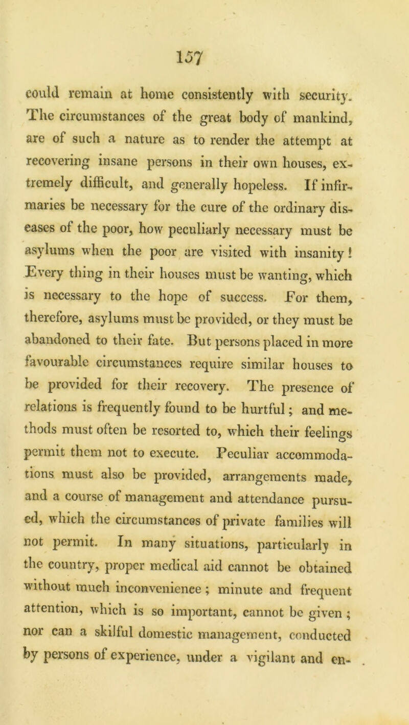 could remain at home consistently with security. The circumstances of the great body of mankind, are of such a nature as to render the attempt at recovering insane persons in their own houses, ex- tremely difficult, and generally hopeless. If infir- maries be necessary for the cure of the ordinary dis- eases of the poor, how peculiarly necessary must be asylums when the poor are visited with insanity! Every thing in their houses must be wanting, which is necessary to the hope of success. For them, therefore, asylums must be provided, or they must be abandoned to their fate. But persons placed in more favourable circumstances require similar houses to be provided for their recovery. The presence of relations is frequently found to be hurtful; and me- thods must often be resorted to, which their feelings permit them not to execute. Peculiar accommoda- tions must also be provided, arrangements made, and a course of management and attendance pursu- ed, which the circumstances of private families will not permit. In many situations, particularly in the country, proper medical aid cannot be obtained •without much inconvenience ; minute and frequent attention, which is so important, cannot be given ; nor can a skilful domestic management, conducted by persons of experience, under a vigilant and en-