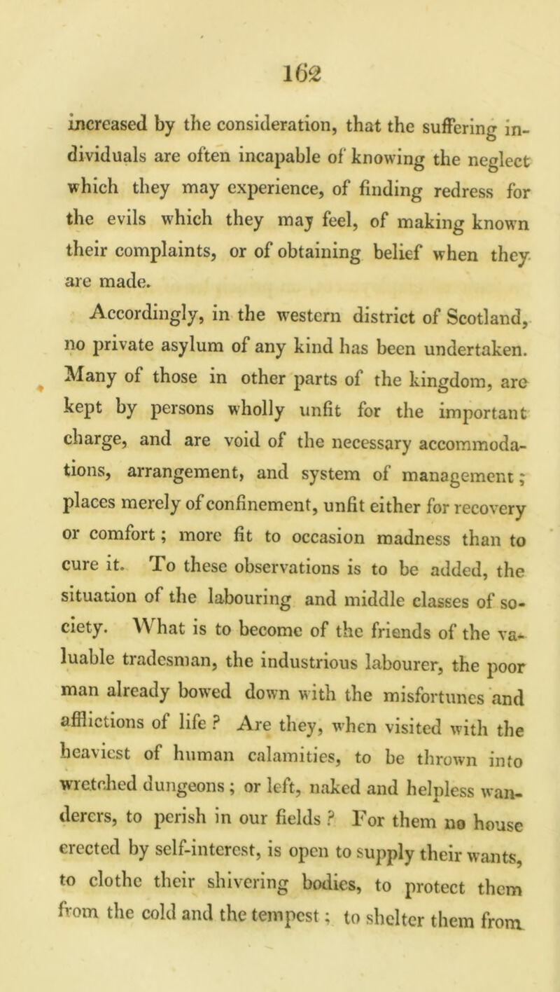 increased by the consideration, that the suffering in- dividuals are often incapable of knowing the neglect which they may experience, of finding redress for the evils which they may feel, of making known their complaints, or of obtaining belief when they, are made. Accordingly, in the western district of Scotland, no private asylum of any kind has been undertaken. Many of those in other parts of the kingdom, are kept by persons wholly unfit for the important charge, and are void of the necessary accommoda- tions, arrangement, and system of management; places merely of confinement, unfit either for recovery or comfort; more fit to occasion madness than to cure it. To these observations is to be added, the situation of the labouring and middle classes of so- ciety. \Y hat is to become of the friends of the va- luable tradesman, the industrious labourer, the poor man already bowed down with the misfortunes and afflictions of life ? Are they, when visited with the heaviest of human calamities, to be thrown into wretched dungeons; or left, naked and helpless wan- derers, to perish in our fields ? For them no house erected by self-interest, is open to supply their wants, to clothe their shivering bodies, to protect them fvom the cold and the tempest; to shelter them from