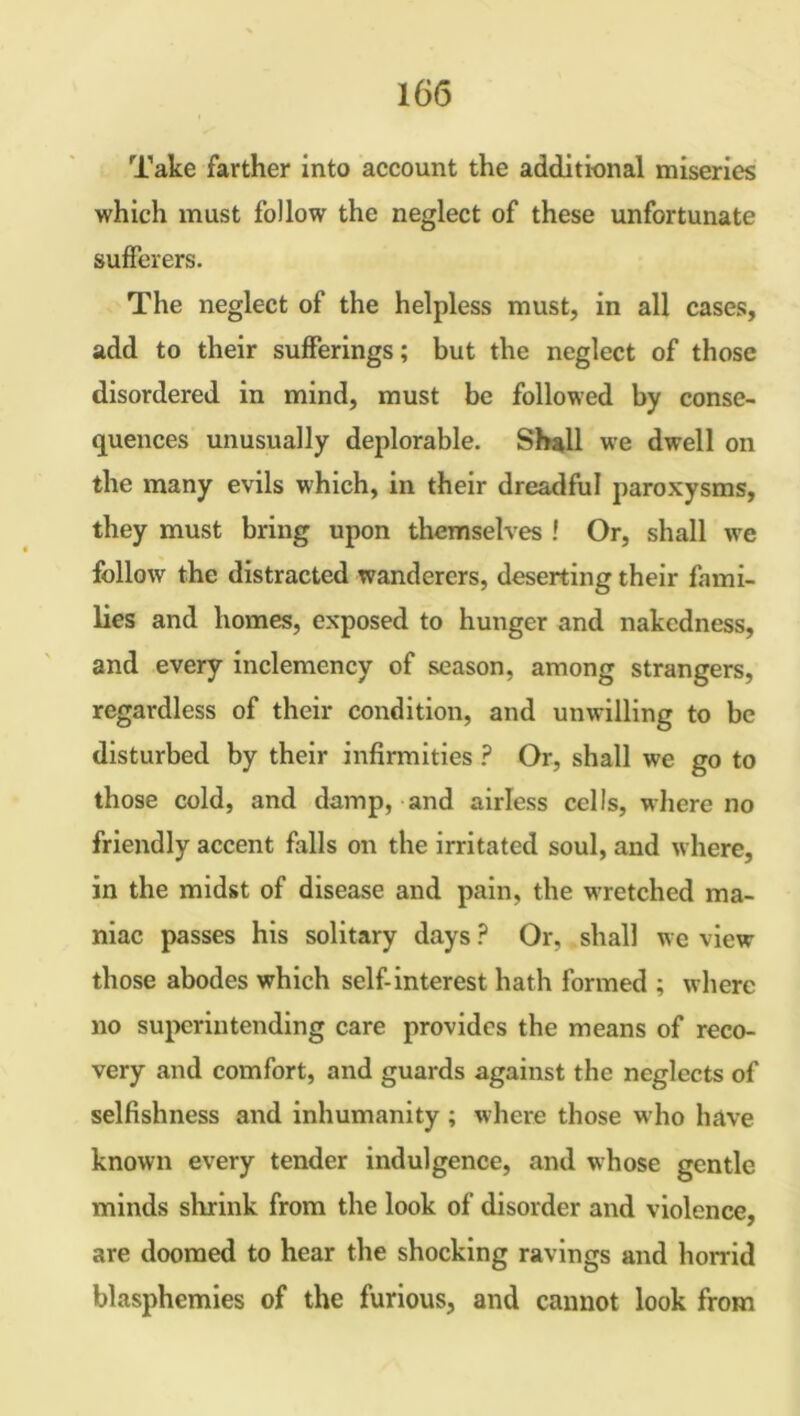 Take farther into account the additional miseries which must follow the neglect of these unfortunate sufferers. The neglect of the helpless must, in all cases, add to their sufferings; but the neglect of those disordered in mind, must be followed by conse- quences unusually deplorable. Shall we dwell on the many evils which, in their dreadful paroxysms, they must bring upon themselves ! Or, shall we follow the distracted wanderers, deserting their fami- lies and homes, exposed to hunger and nakedness, and every inclemency of season, among strangers, regardless of their condition, and unwilling to be disturbed by their infirmities ? Or, shall we go to those cold, and damp, and airless cells, where no friendly accent falls on the irritated soul, and where, in the midst of disease and pain, the wretched ma- niac passes his solitary days ? Or, shall we view those abodes which self-interest hath formed ; where no superintending care provides the means of reco- very and comfort, and guards against the neglects of selfishness and inhumanity ; where those who have known every tender indulgence, and whose gentle minds shrink from the look of disorder and violence, are doomed to hear the shocking ravings and horrid blasphemies of the furious, and cannot look from