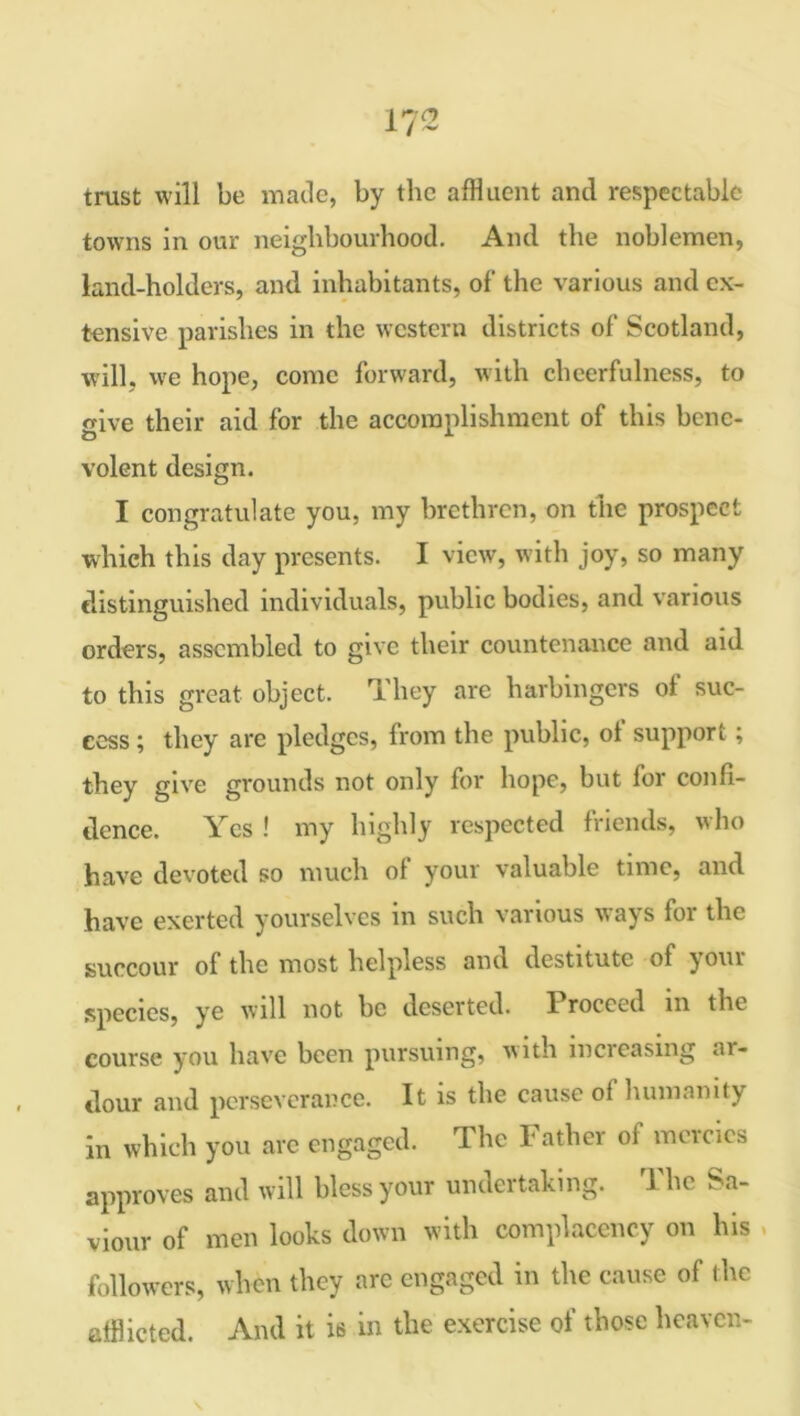 trust will be made, by the affluent and respectable towns in our neighbourhood. And the noblemen, land-holders, and inhabitants, of the various and ex- tensive parishes in the western districts of Scotland, will, we hope, come forward, with cheerfulness, to give their aid for the accomplishment of this bene- volent design. I congratulate you, my brethren, on the prospect which this day presents. I view, with joy, so many distinguished individuals, public bodies, and various orders, assembled to give their countenance and aid to this great object. They are harbingers of suc- cess ; they are pledges, from the public, ol support ; they give grounds not only for hope, but for confi- dence. Yes ! my highly respected friends, who have devoted so much of your valuable time, and have exerted yourselves in such various ways for the succour ol the most helpless and destitute of your species, ye will not be deserted. Proceed in the course you have been pursuing, with increasing ar- dour and perseverance. It is the cause of humanity in which you are engaged. The Father of mercies approves and will bless your undertaking. 1 he Sa- viour of men looks down with complacency on his , followers, when they are engaged in the cause of the afflicted. And it is in the exercise of those heaven-