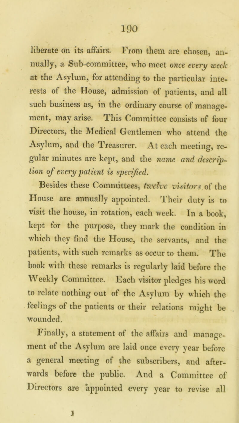 liberate on its affairs. From them are chosen, an- nually, a Sub-committee, who meet once every week at the Asylum, for attending to the particular inte- rests of the House, admission of patients, and all such business as, in the ordinary course of manage- ment, may arise. This Committee consists of four Directors, the Medical Gentlemen who attend the Asylum, and the Treasurer. At each meeting, re- gular minutes are kept, and the name and descrip- tion of every patient is specified. Besides these Committees, twelve visitors of the House are annually appointed. Their duty is to visit the house, in rotation, each week. In a book, kept for the purpose, they mark the condition in which they find the House, the servants, and the patients, with such remarks as occur to them. The book with these remarks is regularly laid before the Weekly Committee. Each visitor pledges his word to relate nothing out of the Asylum by which the feelings of the patients or their relations might be wounded. Finally, a statement of the affairs and manage- ment of the Asylum are laid once every year before a general meeting of the subscribers, and after- wards before the public. And a Committee of Directors are appointed every year to revise all J