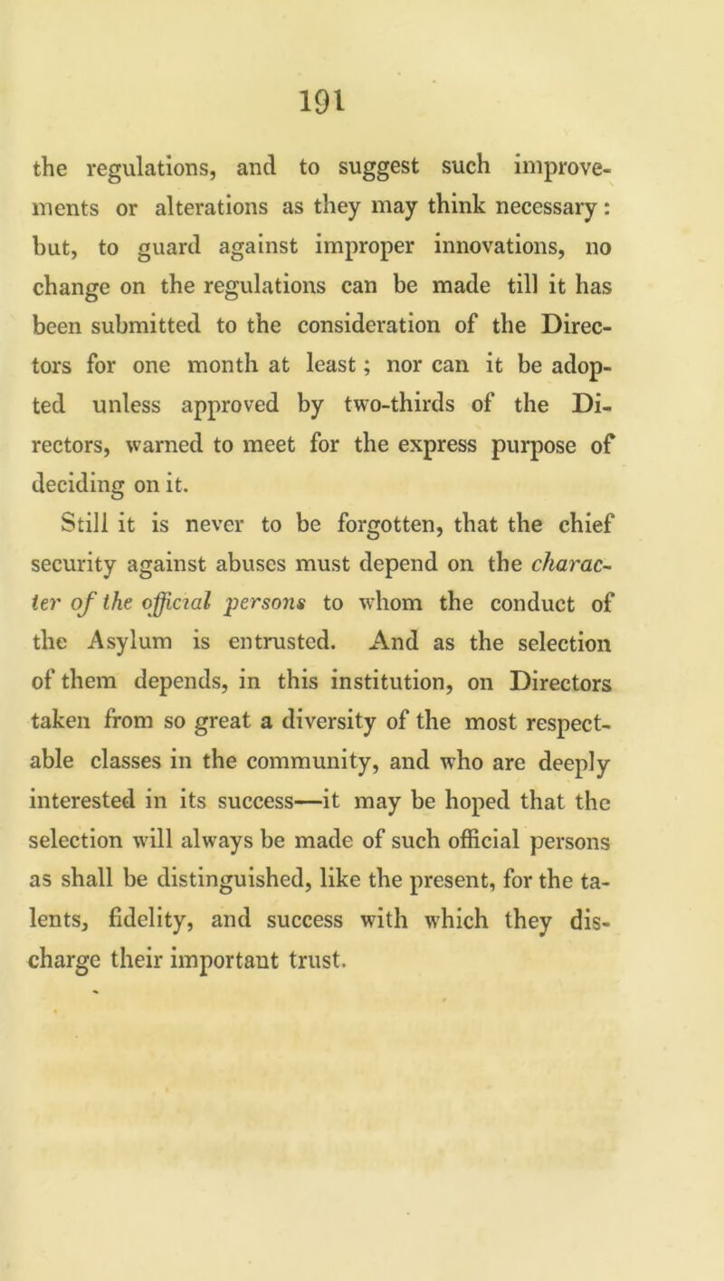 the regulations, and to suggest such improve- ments or alterations as they may think necessary: but, to guard against improper innovations, no change on the regulations can be made till it has been submitted to the consideration of the Direc- tors for one month at least; nor can it be adop- ted unless approved by two-thirds of the Di- rectors, warned to meet for the express purpose of deciding on it. Still it is never to be forgotten, that the chief security against abuses must depend on the charac- ter of the official persons to whom the conduct of the Asylum is entrusted. And as the selection of them depends, in this institution, on Directors taken from so great a diversity of the most respect- able classes in the community, and who are deeply interested in its success—it may be hoped that the selection will always be made of such official persons as shall be distinguished, like the present, for the ta- lents, fidelity, and success with which they dis- charge their important trust.