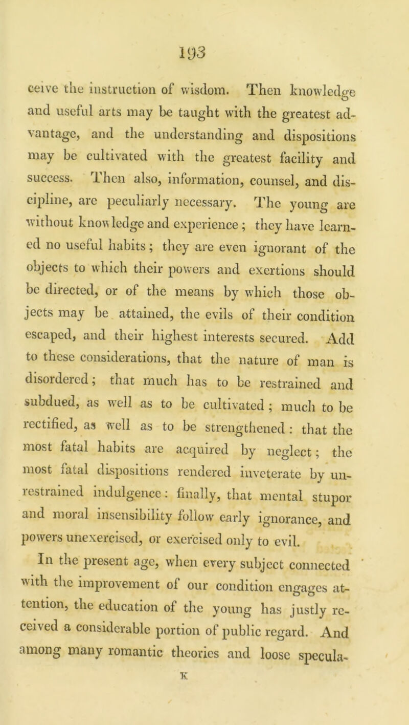 W3 ceive the instruction of wisdom. Then knowledge and useful arts may be taught with the greatest ad- vantage, and the understanding and dispositions may be cultivated with the greatest facility and success. 1 hen also, information, counsel, and dis- cipline, are peculiarly necessary. The young are without know ledge and experience ; they have learn- ed no useful habits; they are even ignorant of the objects to which their powers and exertions should be directed, or of the means by which those ob- jects may be attained, the evils of their condition escaped, and their highest interests secured. Add to these considerations, that the nature of man is disordered; that much has to be restrained and subdued, as wrell as to be cultivated ; much to be lectified, as well as to be strengthened : that the most fatal habits are acquired by neglect; the most fatal dispositions rendered inveterate by un- restrained indulgence: finally, that mental stupor and moial insensibility follow early ignorance, and powers unexercised, or exercised only to evil. In the present age, when every subject connected with the improvement of our condition engages at- tention, the education of the young has justly re- ceived a considerable portion of public regard. And among many romantic theories and loose specula- te