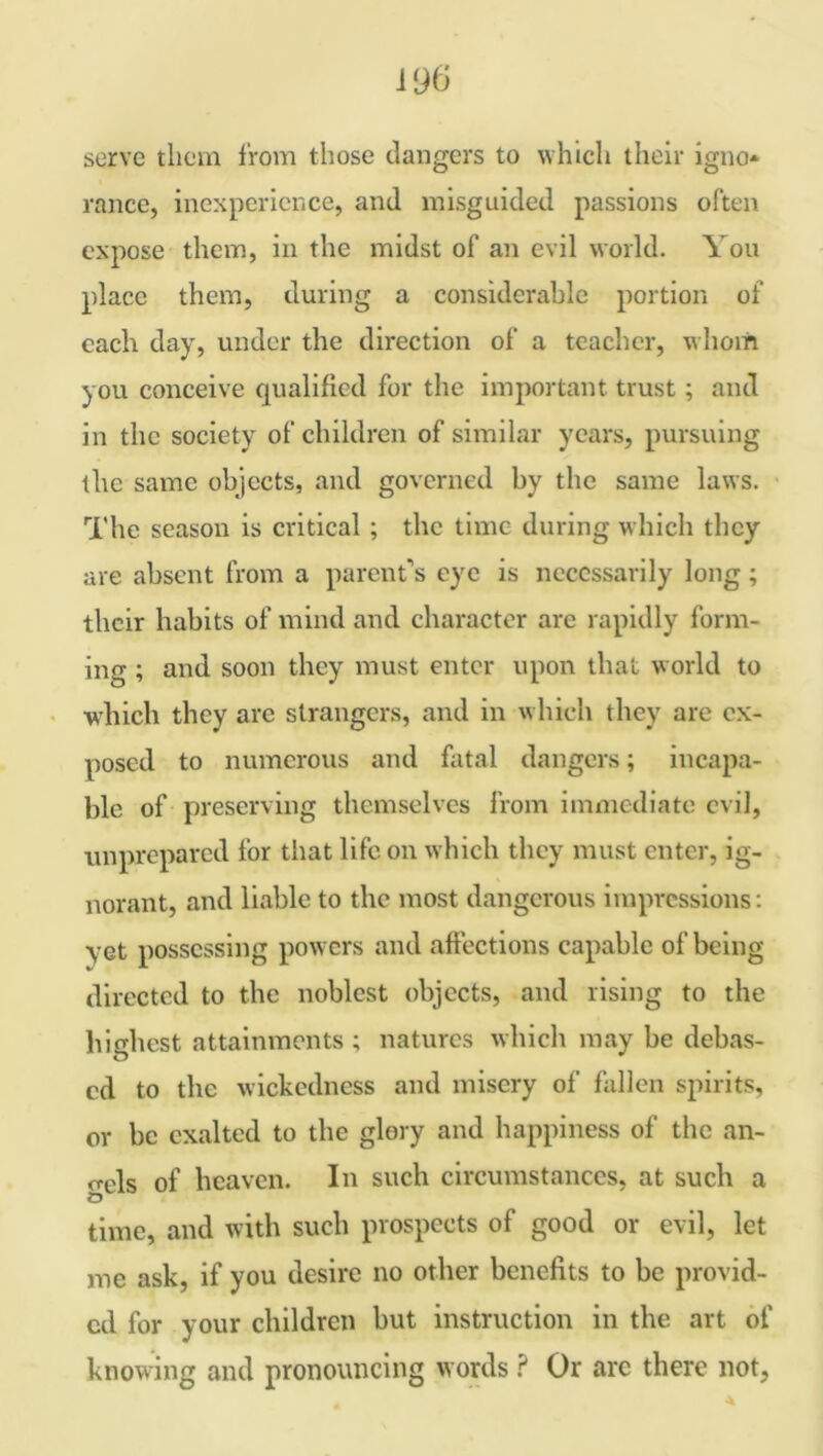 serve them 1'rom those clangers to which their igno* ranee, inexperience, and misguided passions often expose them, in the midst of an evil world. You place them, during a considerable portion of each day, under the direction of a teacher, whom you conceive qualified for the important trust; and in the society of children of similar years, pursuing the same objects, and governed by the same laws. The season is critical; the time during w hich they are absent from a parent’s eye is necessarily long; their habits of mind and character are rapidly form- ing ; and soon they must enter upon that w orld to which they arc strangers, and in which they are ex- posed to numerous and fatal dangers; incapa- ble of preserving themselves from immediate evil, unprepared for that life on which they must enter, ig- norant, and liable to the most dangerous impressions: yet possessing powers and affections capable of being directed to the noblest objects, and rising to the highest attainments ; natures which may be debas- ed to the wickedness and misery of fallen spirits, or be exalted to the glory and happiness of the an- gels of heaven. In such circumstances, at such a time, and with such prospects of good or evil, let me ask, if you desire no other benefits to be provid- ed for your children but instruction in the art of knowing and pronouncing words ? Or arc there not,