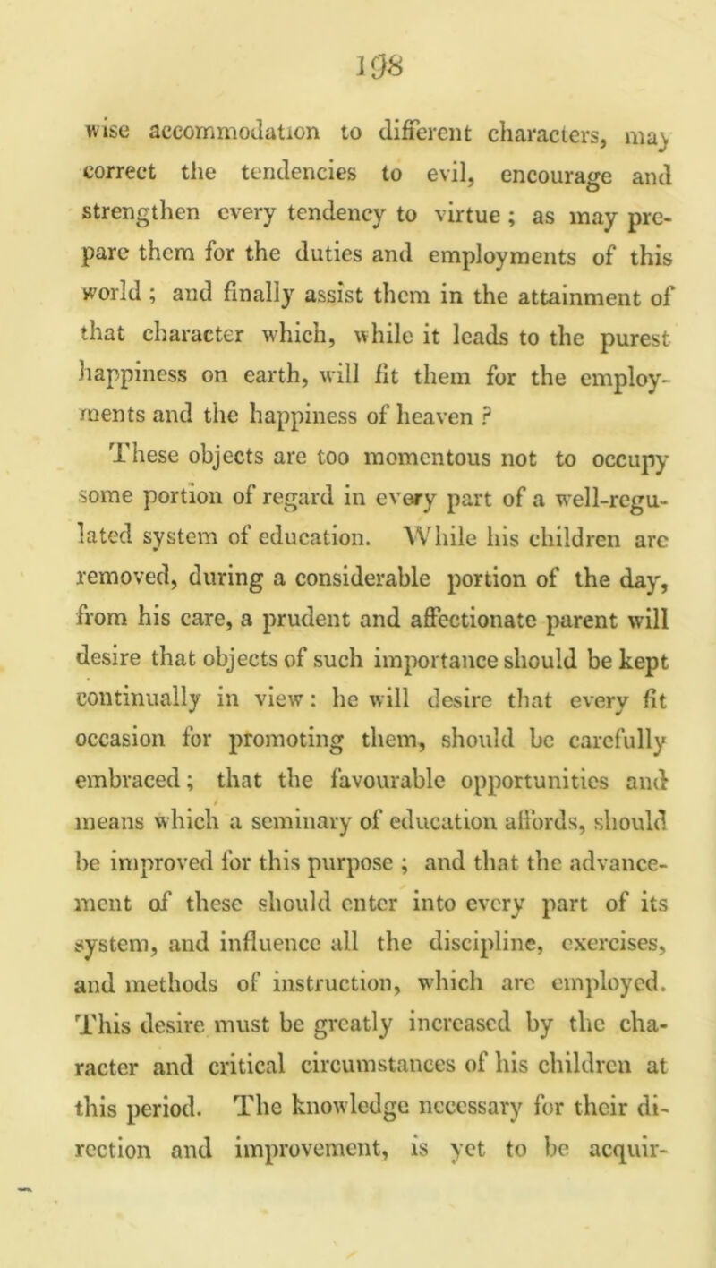 108 wise accommodation to different characters, raa) correct the tendencies to evil, encourage and strengthen every tendency to virtue ; as may pre- pare them for the duties and employments of this world ; and finally assist them in the attainment of that character which, while it leads to the purest happiness on earth, will fit them for the employ- ments and the happiness of heaven ? These objects are too momentous not to occupy some portion of regard in every part of a well-regu- lated system of education. While his children arc removed, during a considerable portion of the day, from his care, a prudent and affectionate parent will desire that objects of such importance should be kept continually in view: he will desire that every fit occasion for promoting them, should be carefully embraced; that the favourable opportunities and means which a seminary of education affords, should be improved for this purpose ; and that the advance- ment of these should enter into every part of its system, and influence all the discipline, exercises, and methods of instruction, which are employed. This desire must be greatly increased by tire cha- racter and critical circumstances of his children at this period. The knowledge necessary for their di- rection and improvement, is yet to be acquir-