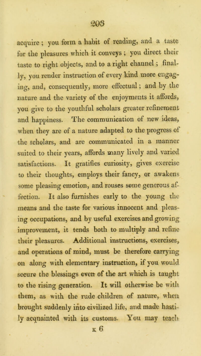 acquire ; you form a habit of reading, and a taste for the pleasures which it conveys ; you direct their taste to right objects, and to a right channel; final- ly, you render instruction of every kind more engag- ing, and, consequently, more effectual; and by the nature and the variety of the enjoyments it affords, you give to the youthful scholars greater refinement and happiness. The communication of new ideas, w'hen they are of a nature adapted to the progress of the scholars, and are communicated in a manner suited to their years, affords many lively and varied satisfactions. It gratifies curiosity, gives exercise to their thoughts, employs their fancy, or awakens some pleasing emotion, and rouses some generous af- fection. It also furnishes early to the young the means and the taste for various innocent and pleas- ing occupations, and by useful exercises and growing improvement, it tends both to multiply and refine their pleasures. Additional instructions, exercises, and operations of mind, must be therefore carrying on along with elementary instruction, if you would secure the blessings even of the art which is taught to the rising generation. It will otherwise be with them, as with the rude children of nature, when brought suddenly into civilized life, and made hasti- ly acqnainted with its customs. You may teach