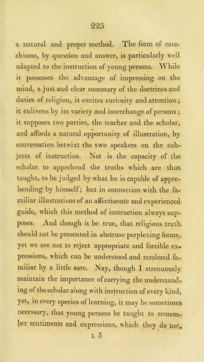 QOK a natural and proper method. The form of cate- chisms, by question and answer, is particularly well adapted to the instruction of young persons. While it possesses the advantage of impressing on the mind, a just and clear summary of the doctrines and duties of religion, it excites curiosity and attention ; it enlivens by its variety and interchange of persons ; it supposes two parties, the teacher and the scholar, and affords a natural opportunity of illustration, by conversation betwixt the two speakers on the sub- jects of instruction. Nor is the capacity of the scholar to apprehend the truths which are thus taught, to be judged by what he is capable of appre- hending by himself; but in connection with the fa- miliar illustrations of an affectionate and experienced guide, which this method of instruction always sup- poses. And though it be true, that religious truth should not be presented in abstruse perplexing forms, yet we are not to reject appropriate and forcible ex- pressions, which can be understood and rendered fa- miliar by a little eare. Nay, though I strenuously maintain the importance of carrying the understand- ing of the scholar along with instruction of every kind, yet, in every species of learning, it may be sometimes necessary, that young persons be taught to remem- ber sentiments and expressions, which they do not,