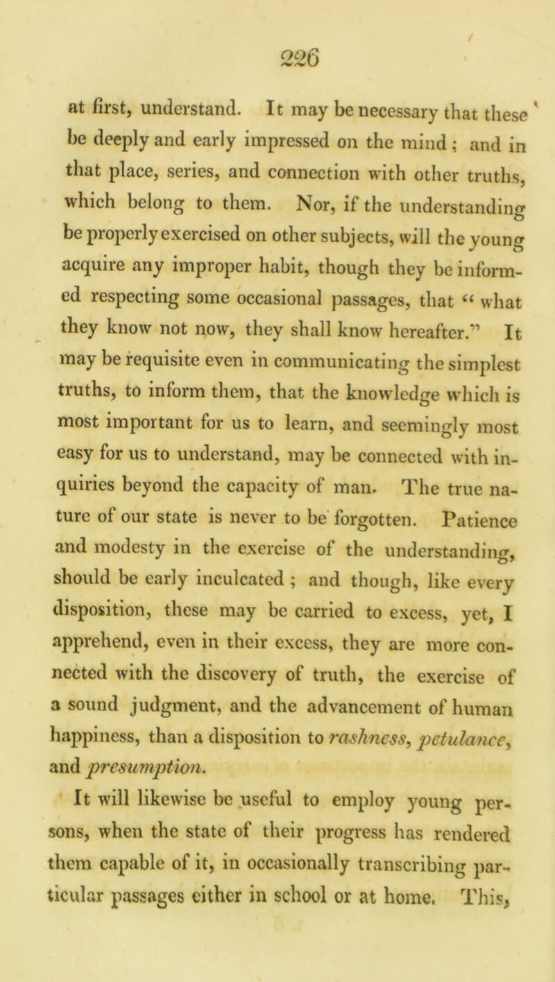 / at first, understand. It may be necessary that these ' be deeply and early impressed on the mind; and in that place, series, and connection with other truths, which belong to them. Nor, if the understanding O be properly exercised on other subjects, will the young acquire any improper habit, though they be inform- ed respecting some occasional passages, that “ what they know not now, they shall know hereafter.” It may be requisite even in communicating the simplest truths, to inform them, that the knowledge which is most important for us to learn, and seemingly most easy for us to understand, may be connected with in- quiries beyond the capacity of man. The true na- ture of our state is never to be forgotten. Patience and modesty in the exercise of the understanding, should be early inculcated ; and though, like every disposition, these may be carried to excess, yet, I apprehend, even in their excess, they are more con- nected with the discovery of truth, the exercise of a sound judgment, and the advancement of human happiness, than a disposition to rashness, petulance, and presumption. It will likewise be useful to employ young per- sons, when the state of their progress has rendered them capable of it, in occasionally transcribing par- ticular passages either in school or at home. This,