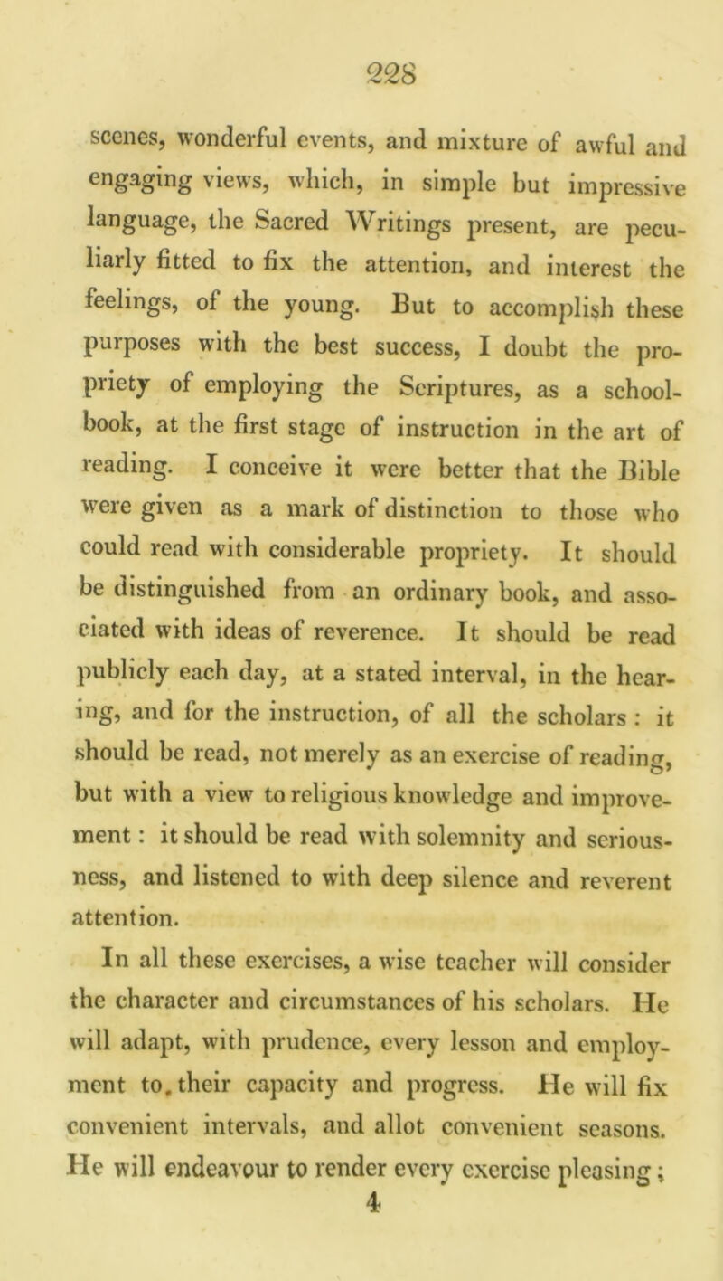 scenes, wonderful events, and mixture of awful and engaging views, which, in simple but impressive language, the bacred Writings present, are pecu- liarly fitted to fix the attention, and interest the feelings, of the young. But to accomplish these purposes with the best success, I doubt the pro- priety of employing the Scriptures, as a school- book, at the first stage of instruction in the art of reading. I conceive it were better that the Bible were given as a mark of distinction to those who could read with considerable propriety. It should be distinguished from an ordinary book, and asso- ciated with ideas of reverence. It should be read publicly each day, at a stated interval, in the hear- ing, and for the instruction, of all the scholars : it should be read, not merely as an exercise of reading but with a view to religious knowledge and improve- ment : it should be read with solemnity and serious- ness, and listened to with deep silence and reverent attention. In all these exercises, a wise teacher will consider the character and circumstances of his scholars. He will adapt, with prudence, every lesson and employ- ment to. their capacity and progress. He will fix convenient intervals, and allot convenient seasons. He will endeavour to render every exercise pleasing; 4