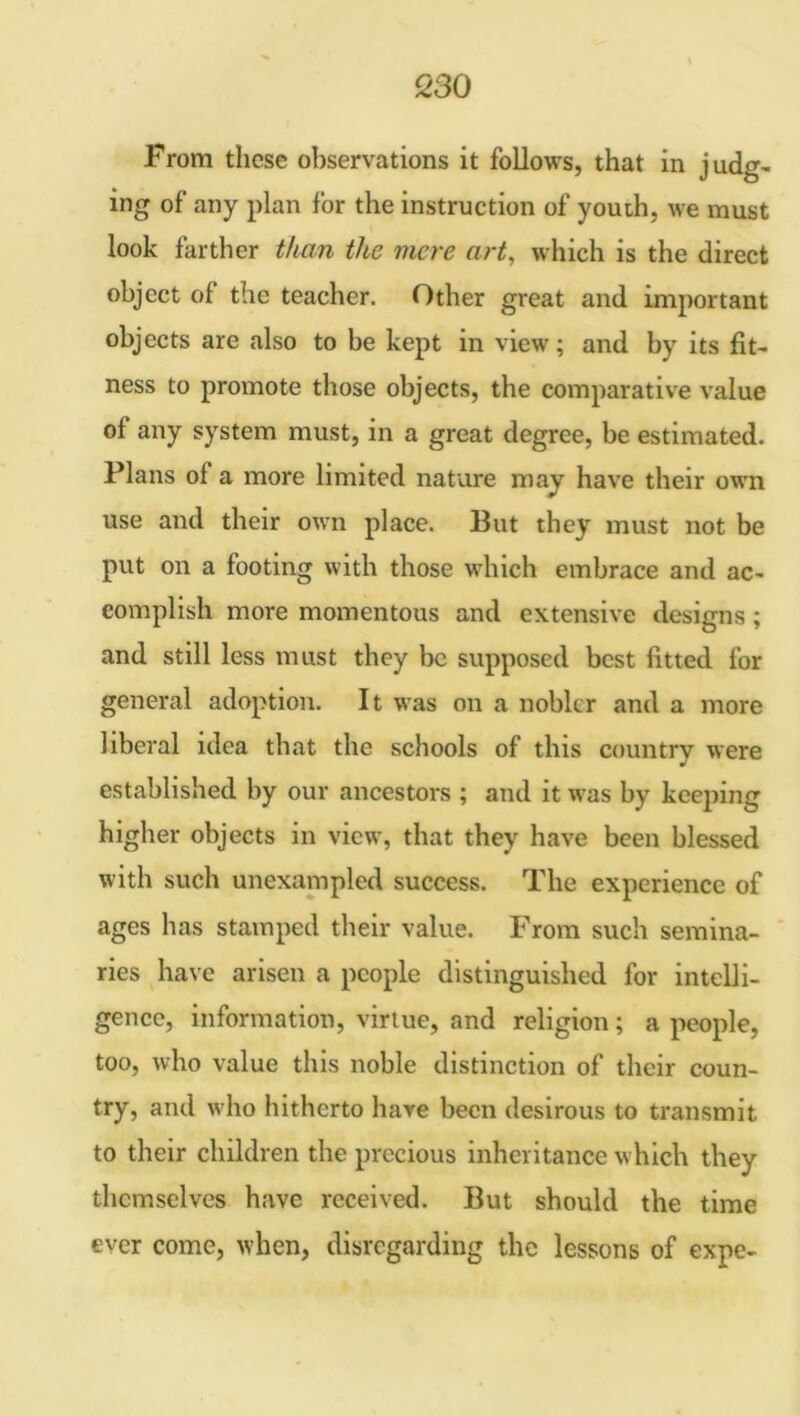 From these observations it follows, that in judg- ing of any plan for the instruction of youth, we must look farther than tlce mere art, which is the direct object of the teacher. Other great and important objects are also to be kept in view; and by its fit- ness to promote those objects, the comparative value of any system must, in a great degree, be estimated. Plans of a more limited nature may have their own use and their own place. But they must not be put on a footing with those which embrace and ac- complish more momentous and extensive designs; and still less must they be supposed best fitted for general adoption. It was on a nobler and a more liberal idea that the schools of this country were established by our ancestors ; and it was by keeping higher objects in view, that they have been blessed with such unexampled success. The experience of ages has stamped their value. From such semina- ries have arisen a people distinguished for intelli- gence, information, virtue, and religion; a people, too, who value this noble distinction of their coun- try, and who hitherto have been desirous to transmit to their children the precious inheritance which they themselves have received. But should the time ever come, when, disregarding the lessons of expe-