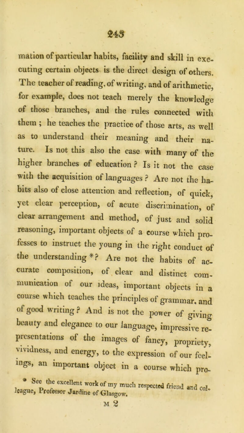 mation of particular habits, facility and skill in exe- cuting certain objects is the direct design of others. The teacher of reading, of writing, and of arithmetic, for example, does not teach merely the knowledge of those branches, and the rules connected with them ^ he teaches the practice of those arts, as well as to understand their meaning and their na- ture. Is not this also the case with many of the higher branches of education ? Is it not the case with the acquisition of languages ? Are not the ha- bits also of close attention and reflection, of quick, yet clear perception, of acute discrimination, of clear arrangement and method, of just and solid reasoning, important objects of a course which pro- fesses to instruct the young in the right conduct of the understanding * ? Are not the habits of ac- curate composition, of clear and distinct com- munication of our ideas, important objects in a course which teaches the principles of grammar, and of good writing? And is not the power of giving beauty and elegance to our language, impressive ret presentations of the images of fancy, propriety, vividness, and energy, to the expression of our feel! >ngs, an important object in a course which pro- * See the excellent work league, Professor Jardine of of my much respected friend and col- Glasgow.