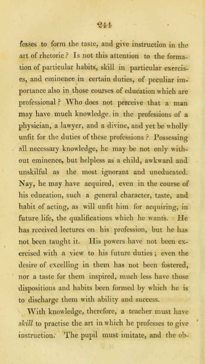 art of rhetoric ? Is not this attention to the forma- tion of particular habits, skill in particular exercis- es, and eminence in certain duties, of peculiar im- portance also in those courses of education which are professional ? Who does not perceive that a man may have much knowledge in the professions of a physician, a lawyer, and a divine, and yet be wholly unfit for the duties of these professions ? Possessing all necessary knowledge, he may be not only with- out eminence, but helpless as a child, awkward and unskilful as the most ignorant and uneducated. Nay, he may have acquired, even in the course of his education, such a general character, taste, and habit of acting, as will unfit him for acquiring, in future life, the qualifications which he wants. He has received lectures on his profession, but lie has not been taught it. His powers have not been ex- ercised with a view to his future duties; even the desire of excelling in them has not been fostered, nor a taste for them inspired, much less have those dispositions and habits been formed by which he is to discharge them with ability and success. With knowledge, therefore, a teacher must have skill to practise the art in which he professes to give instruction. The pupil must imitate, and the ob-