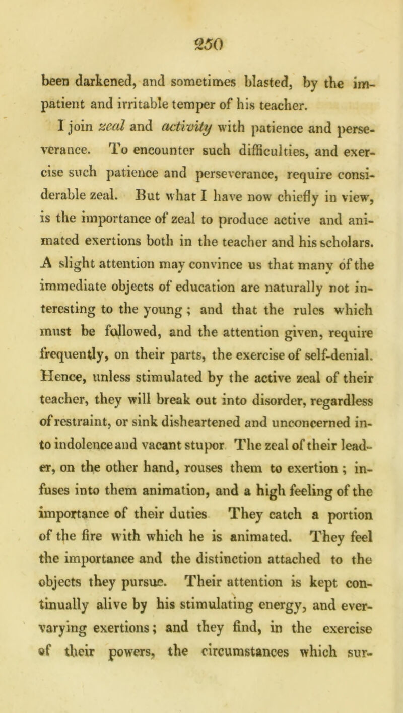 been darkened, and sometimes blasted, by the im- patient and irritable temper of his teacher. I join zeal and activity with patience and perse- verance. To encounter such difficulties, and exer- cise such patience and perseverance, require consi- derable zeal. But what I have now chiefly in view, is the importance of zeal to produce active and ani- mated exertions both in the teacher and his scholars. A slight attention may convince us that manv of the immediate objects of education are naturally not in- teresting to the young ; and that the rules which must be fallowed, and the attention given, require frequently, on their parts, the exercise of self-denial. Hence, unless stimulated by the active zeal of their teacher, they will break out into disorder, regardless of restraint, or sink disheartened and unconcerned in- to indolence and vacant stupor The zeal of their lead- er, on the other hand, rouses them to exertion ; in- fuses into them animation, and a high feeling of the importance of their duties They catch a portion of the lire w ith which he is animated. They feel the importance and the distinction attached to the objects they pursue. Their attention is kept con- tinually alive by his stimulating energy, and ever- varying exertions; and they find, in the exercise of their powers, the circumstances which sur-