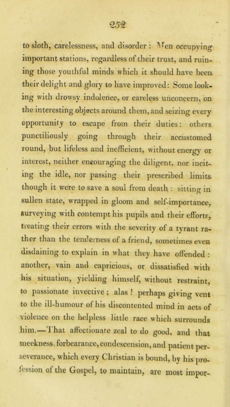 tosloth, carelessness, and disorder: ^en occupying important stations, regardless of their trust, and ruin- ing those youthful minds which it should have been their delight and glory to have improved: Some look- ing with drowsy indolence, or careless unconcern, on the interesting objects around them, and seizing every opportunity to escape from their duties: others punctiliously going through their accustomed round, but lifeless and inefficient, without energy or interest, neither encouraging the diligent, nor incit- ing the idle, nor passing their prescribed limits though it were to save a soul from death : sitting in n sullen state, wrapped in gloom and self-importance, surveying with contempt his pupils and their efforts, treating their errors with the severity of a tyrant ra- ther than the tenoerness of a friend, sometimes even disdaining to explain in what they have offended : another, vain and capricious, or dissatisfied with his situation, yielding himself, without restraint, to passionate invective ; alas ! perhaps giving vent to the ill-humour of his discontented mind in acts of violence on the helpless little race which surrounds him.—That affectionate zeal to do good, and that meekness, forbearance,condescension, and patient per- severance, which every Christian is bound, by his pro- fession of the Gospel, to maintain, are most impor-