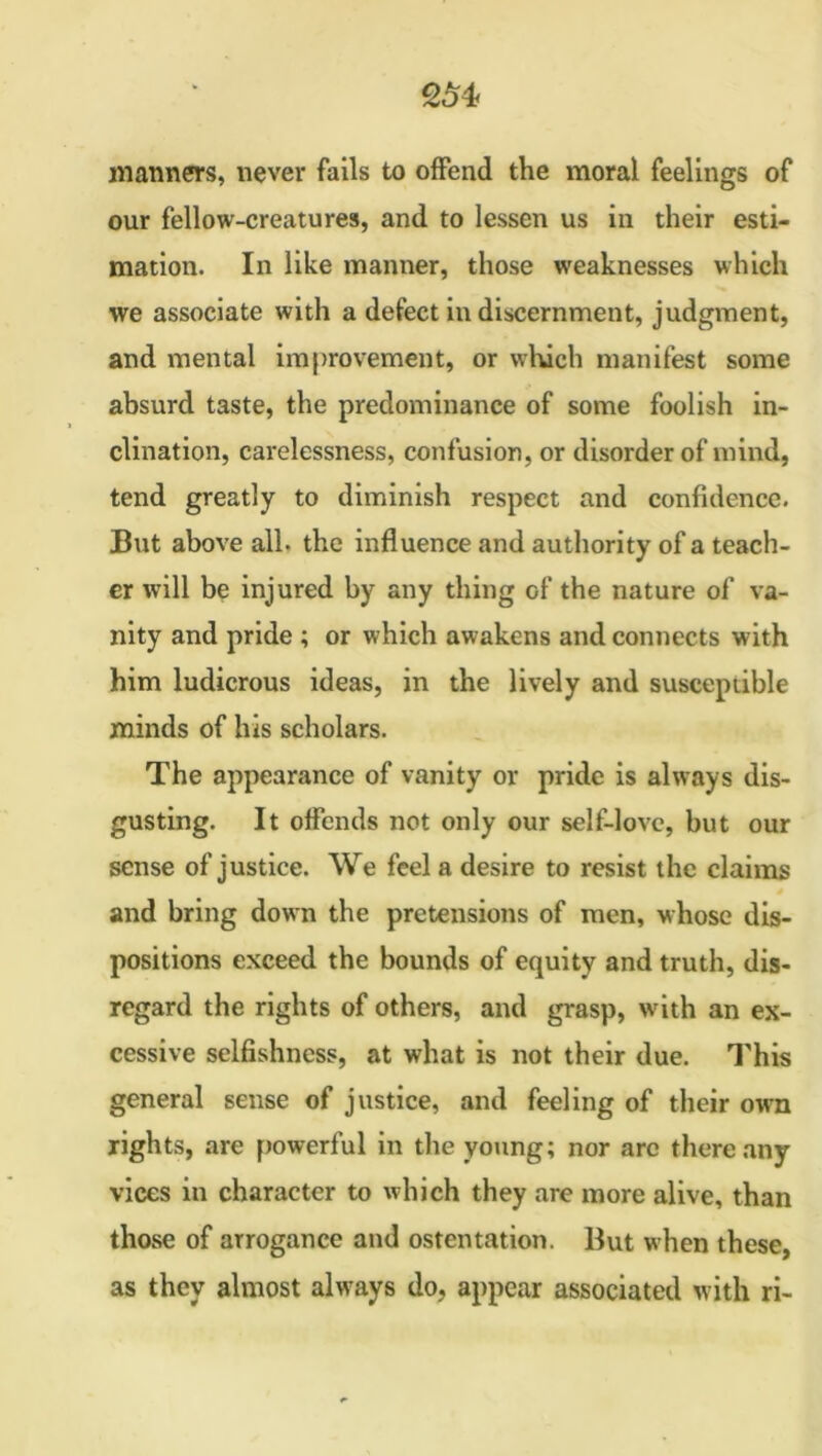 manners, never fails to offend the moral feelings of our fellow-creatures, and to lessen us in their esti- mation. In like manner, those weaknesses which we associate with a defect in discernment, judgment, and mental improvement, or winch manifest some absurd taste, the predominance of some foolish in- clination, carelessness, confusion, or disorder of mind, tend greatly to diminish respect and confidence. But above all. the influence and authority of a teach- er will be injured by any thing of the nature of va- nity and pride ; or which awakens and connects with him ludicrous ideas, in the lively and susceptible minds of his scholars. The appearance of vanity or pride is always dis- gusting. It offends not only our self-love, but our sense of justice. We feel a desire to resist the claims 6 and bring down the pretensions of men, whose dis- positions exceed the bounds of equity and truth, dis- regard the rights of others, and grasp, with an ex- cessive selfishness, at what is not their due. This general sense of justice, and feeling of their own rights, are powerful in the young; nor arc there any vices in character to which they are more alive, than those of arrogance and ostentation. But when these, as they almost always do, appear associated with ri-