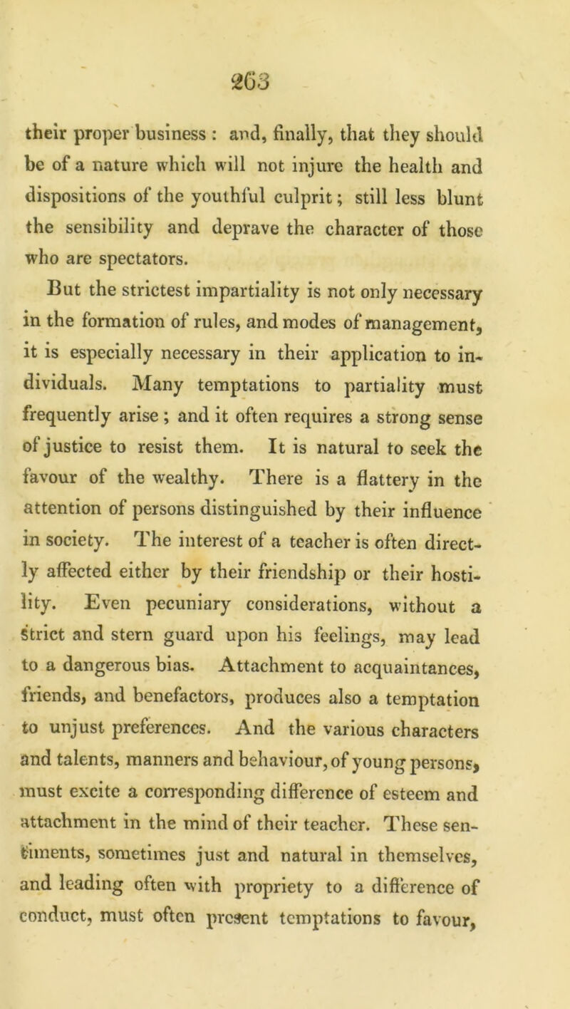 their proper business : and, finally, that they should be of a nature which will not injure the health and dispositions of the youthful culprit; still less blunt the sensibility and deprave the character of those who are spectators. But the strictest impartiality is not only necessary in the formation of rules, and modes of management, it is especially necessary in their application to in- dividuals. Many temptations to partiality must frequently arise ; and it often requires a strong sense of justice to resist them. It is natural to seek the favour of the wealthy. There is a flattery in the attention of persons distinguished by their influence in society. The interest of a teacher is often direct- ly affected either by their friendship or their hosti- lity. Even pecuniary considerations, without a Strict and stern guard upon his feelings, may lead to a dangerous bias. Attachment to acquaintances, friends, and benefactors, produces also a temptation to unjust preferences. And the various characters and talents, manners and behaviour, of young persons, must excite a corresponding difference of esteem and attachment in the mind of their teacher. These sen- timents, sometimes just and natural in themselves, and leading often with propriety to a difference of conduct, must often present temptations to favour,