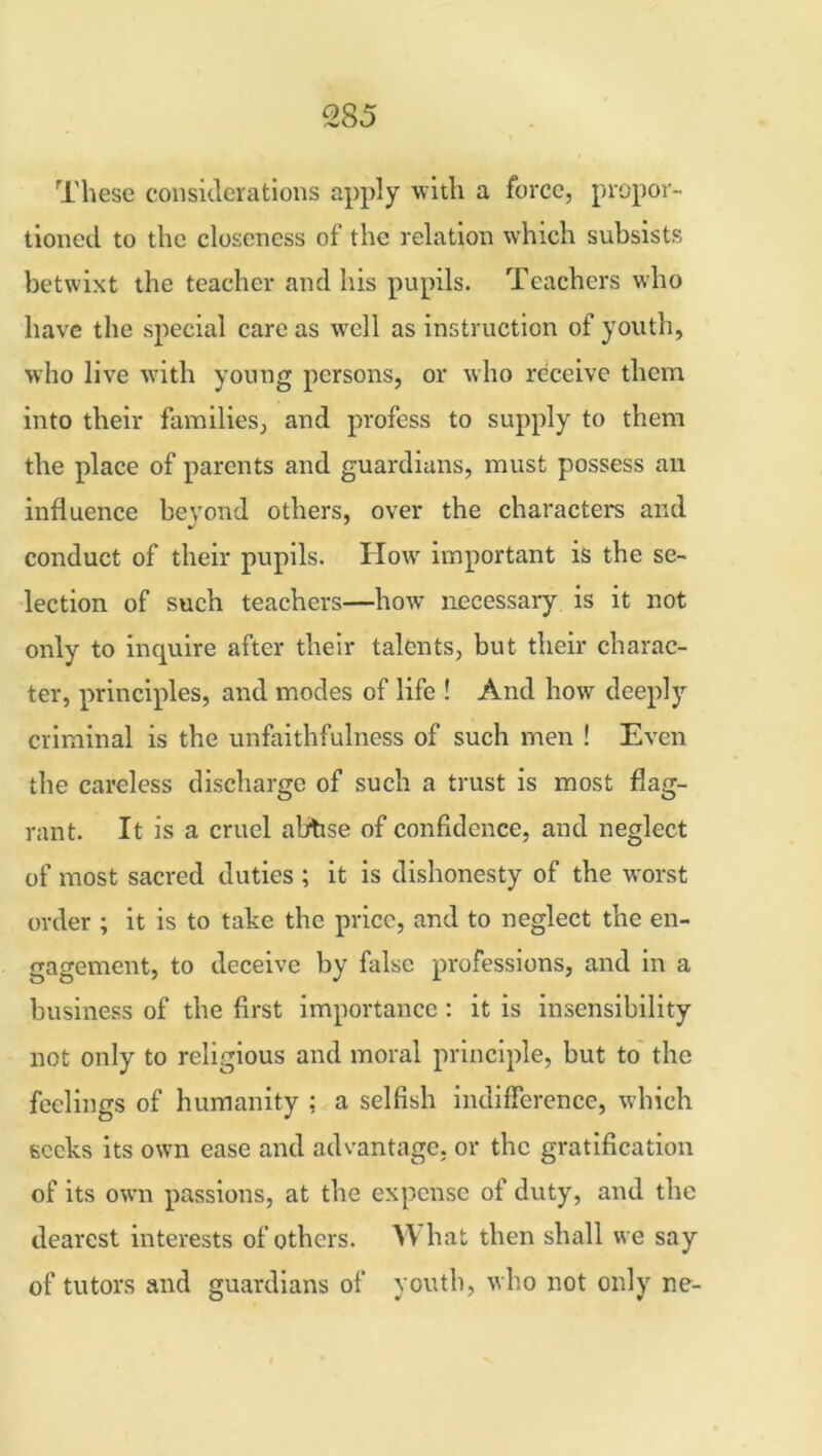 These considerations apply with a force, propor- tioned to the closeness of the relation which subsists betwixt the teacher and his pupils. Teachers who have the special care as well as instruction of youth, who live with young persons, or who receive them into their families, and profess to supply to them the place of parents and guardians, must possess an influence beyond others, over the characters and conduct of their pupils. How important is the se- lection of such teachers—how necessary is it not only to inquire after their talents, but their charac- ter, principles, and modes of life ! And how deeply criminal is the unfaithfulness of such men ! Even the careless discharge of such a trust is most flag- rant. It is a cruel abbse of confidence, and neglect of most sacred duties ; it is dishonesty of the worst order ; it is to take the price, and to neglect the en- gagement, to deceive by false professions, and in a business of the first importance : it is insensibility not only to religious and moral principle, but to the feelings of humanity : a selfish indifference, which seeks its own ease and advantage, or the gratification of its own passions, at the expense of duty, and the dearest interests of others. What then shall we say of tutors and guardians of youth, who not only ne-