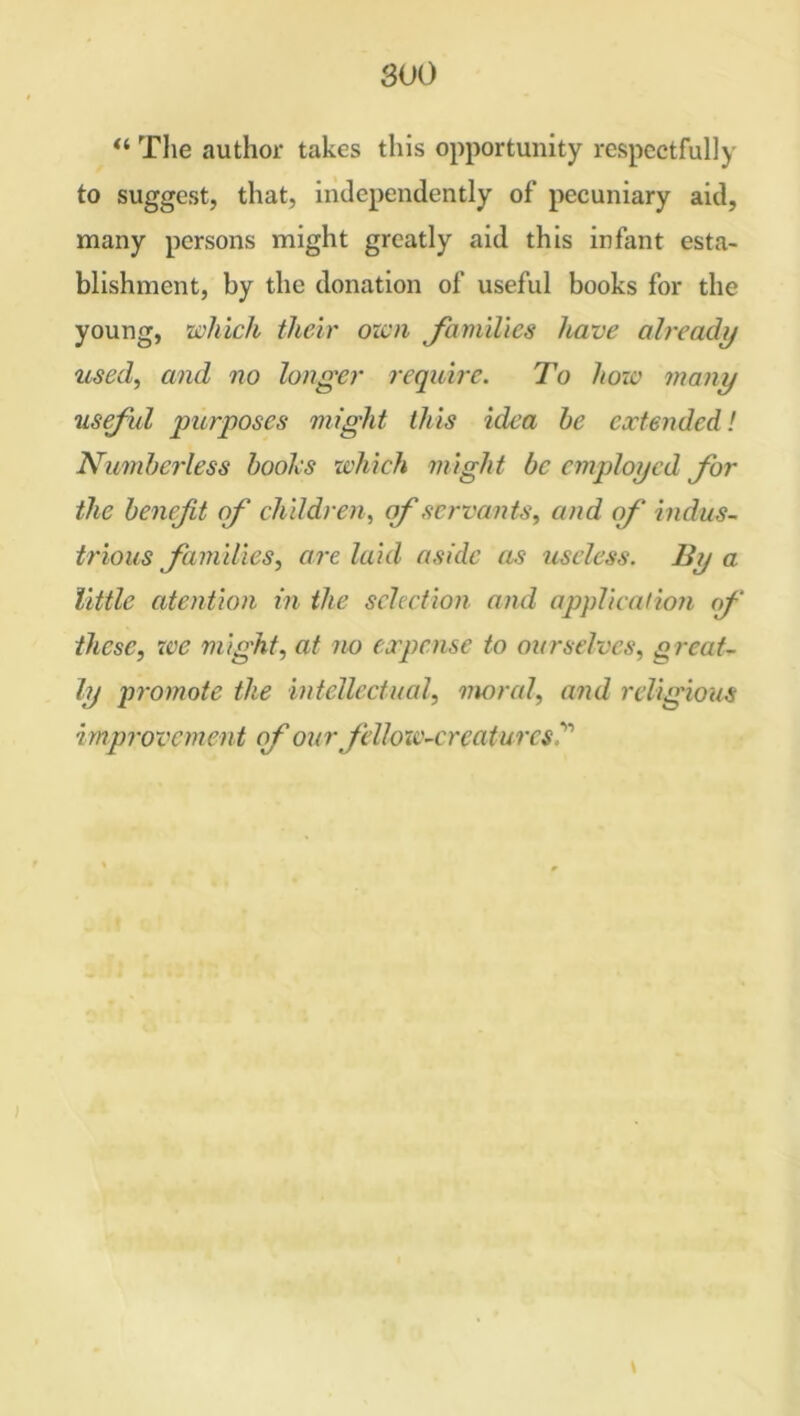 “ The author takes this opportunity respectfully to suggest, that, independently of pecuniary aid, many persons might greatly aid this infant esta- blishment, by the donation of useful books for the young, which their own families have already used, and no longer require. To how many useful purposes might this idea be extended! Numberless boolcs which might be employed for the benefit of children, of servants, and of indus- trious families, are laid aside as useless. By a little atention in the selection and application <f these, we might, at no expense to ourselves, great- ly promote the intellectual, moral, and religious improvement of ourfellow-creatures? \