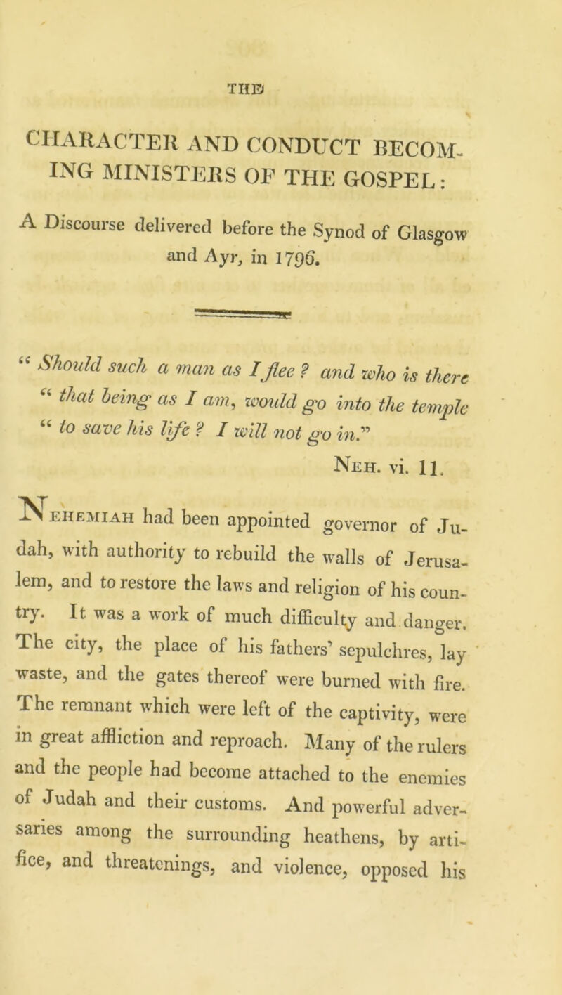 THE) CHARACTER AND CONDUCT BECOM- ING MINISTERS OF THE GOSPEL: A Discourse delivered before the Synod of Glasgow and Ayr, in 1796. Should such a man as I fee ? and who is there “ that being as I am, would go into the temple “ to save his life ? I will not go in Neh. vi. 11, ehemiah had been appointed governor of Ju- dah, with authority to rebuild the walls of Jerusa- lem, and to restore the laws and religion of his coun- try. It was a work of much difficulty and danger. The city, the place of his fathers’ sepulchres, lay waste, and the gates thereof were burned with fire. The remnant which were left of the captivity, were m great affliction and reproach. Many of the rulers and the people had become attached to the enemies of Judah and their customs. And powerful adver- saries among the surrounding heathens, by arti- fice, and threatenings, and violence, opposed his