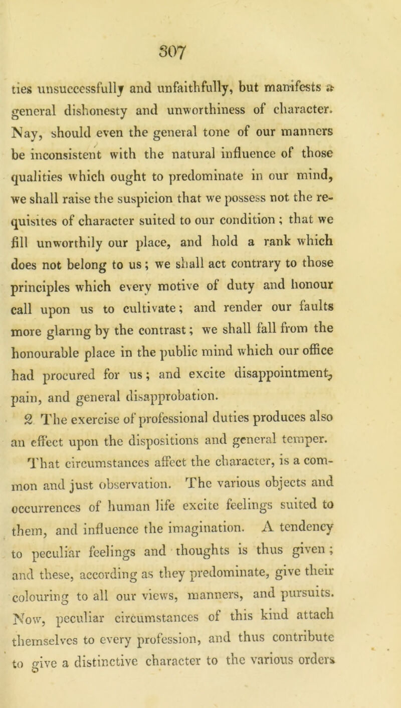 ties unsuccessfully and unfaithfully, but manifests it general dishonesty and unworthiness of character. Nay, should even the general tone of our manners be inconsistent with the natural influence of those qualities which ought to predominate in our mind, we shall raise the suspicion that we possess not the re- quisites of character suited to our condition ; that we fill unworthily our place, and hold a rank which does not belong to us; we shall act contrary to those principles which every motive of duty and honour call upon us to cultivate; and render our faults more glaring by the contrast; we shall fall from the honourable place in the public mind which our office had procured for us; and excite disappointment, pain, and general disapprobation. 2 The exercise of professional duties produces also an effect upon the dispositions and general temper. That circumstances affect the character, is a com- mon and just observation. The various objects and occurrences of human life excite feelings suited to them, and influence the imagination. A tendency to peculiar feelings and thoughts is thus given ; and these, according as they predominate, give their colouring to all our views, manners, and pursuits. Now, peculiar circumstances of this kind attach themselves to every profession, and thus contribute to <nve a distinctive character to the various orders