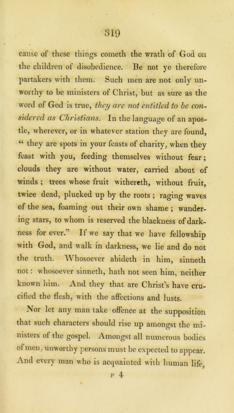 819 cause of these things cometh the wrath of God on the children of disobedience. Be not ye therefore partakers with them. Such men are not only un- worthy to be ministers of Christ, but as sure as the word of God is true, they are not entitled to be con- sidered as Christians. In the language of an apos- tle, wherever, or in whatever station they are found, “ they are spots in your feasts of charity, when they feast with you, feeding themselves without fear; clouds they are without water, carried about of winds ; trees whose fruit withereth, without fruit, twice dead, plucked up by the roots ; raging waves of the sea, foaming out their own shame ; wander- ing stars, to whom is reserved the blackness of dark- ness for ever.” If we say that we have fellowship with God, and walk in darkness, we lie and do not the truth. Whosoever abideth in him, sinneth not: whosoever sinneth, hath not seen him, neither known him. And they that are Christ’s have cru- cified the flesh, with the affections and lusts. Nor let any man take offence at the supposition that such characters should rise up amongst the mi- nisters of the gospel. Amongst all numerous bodies of men, unworthy persons must be expected to appear. And every man who is acquainted with human life.