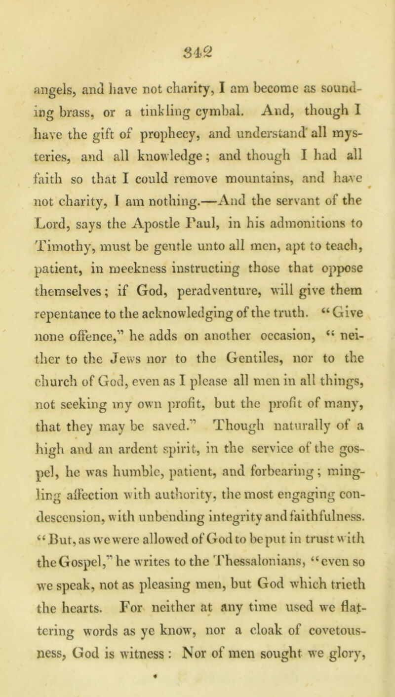 ing brass, or a tinkling cymbal. And, though 1 have the gift of prophecy, and understand' all mys- teries, and all knowledge; and though I had all faith so that I could remove mountains, and have not charity, I am nothing.—And the servant of the Lord, says the Apostle Paul, in his admonitions to Timothy, must be gentle unto all men, apt to teach, patient, in meekness instructing those that oppose themselves; if God, peradventure, will give them repentance to the acknowledging of the truth. 44 Give none offence,” he adds on another occasion, 44 nei- ther to the Jews nor to the Gentiles, nor to the church of God, even as I please all men in all things, not seeking my own profit, but the profit of many, that they may be saved.’ Though naturally of a high and an ardent spirit, in the service of the gos- pel, he was humble, patient, and forbearing; ming- ling affection with authority, the most engaging con- descension, with unbending integrity and faithfulness. 44 But, as we were allow ed of God to be put in trust with the Gospel,” he writes to the Thessalonians, “even so we speak, not as pleasing men, but God which trieth the hearts. For neither at any time used we flat- tering words as ye know, nor a cloak of covetous- ness, God is witness : Nor of men sought we glory,