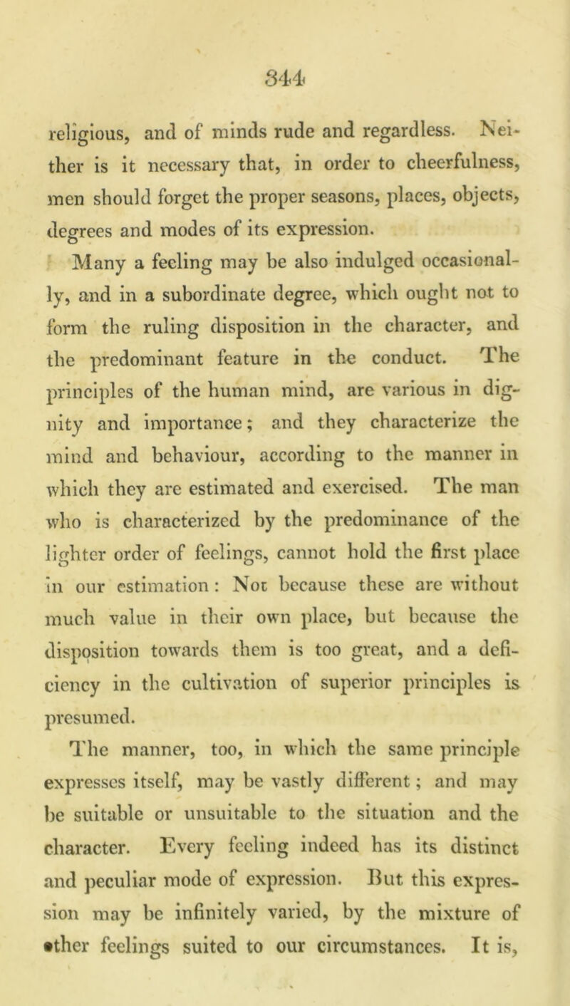 religious, and of minds rude and regardless. Nei- ther is it necessary that, in order to cheerfulness, men should forget the proper seasons, places, objects, degrees and modes of its expression. Many a feeling may be also indulged occasional- ly, and in a subordinate degree, which ought not to form the ruling disposition in the character, and the predominant feature in the conduct. The principles of the human mind, are various in dig- nity and importance; and they characterize the mind and behaviour, according to the manner in which they are estimated and exercised. The man who is characterized by the predominance of the lighter order of feelings, cannot hold the first place in our estimation : Not because these are without much value in their own place, but because the disposition towards them is too great, and a defi- ciency in the cultivation of superior principles is presumed. The manner, too, in which the same principle expresses itself, may be vastly different; and may be suitable or unsuitable to the situation and the character. Every feeling indeed has its distinct and peculiar mode of expression. But this expres- sion may be infinitely varied, by the mixture of •thcr feelings suited to our circumstances. It is,