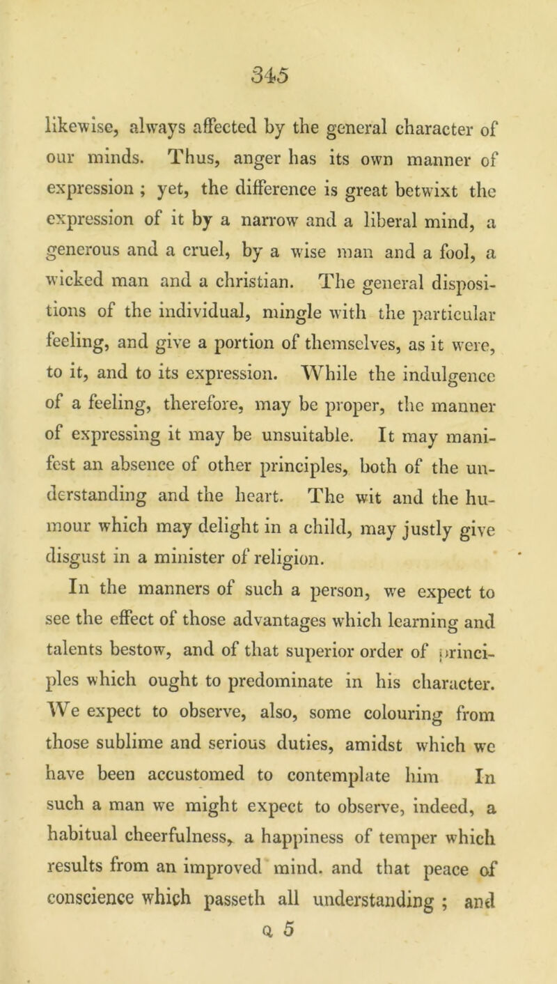 likewise, always affected by the general character of our minds. Thus, anger has its own manner of expression ; yet, the difference is great betwixt the expression of it by a narrow and a liberal mind, a generous and a cruel, by a wise man and a fool, a wicked man and a Christian. The general disposi- tions of the individual, mingle with the particular feeling, and give a portion of themselves, as it were, to it, and to its expression. While the indulgence of a feeling, therefore, may be proper, the manner of expressing it may be unsuitable. It may mani- fest an absence of other principles, both of the un- derstanding and the heart. The wit and the hu- mour which may delight in a child, may justly give disgust in a minister of religion. In the manners of such a person, we expect to see the effect of those advantages which learning and talents bestow, and of that superior order of jtrinci- ples which ought to predominate in his character. We expect to observe, also, some colouring from those sublime and serious duties, amidst which we have been accustomed to contemplate him In such a man we might expect to observe, indeed, a habitual cheerfulness, a happiness of temper which results from an improved mind, and that peace of conscience which passeth all understanding ; and a 5