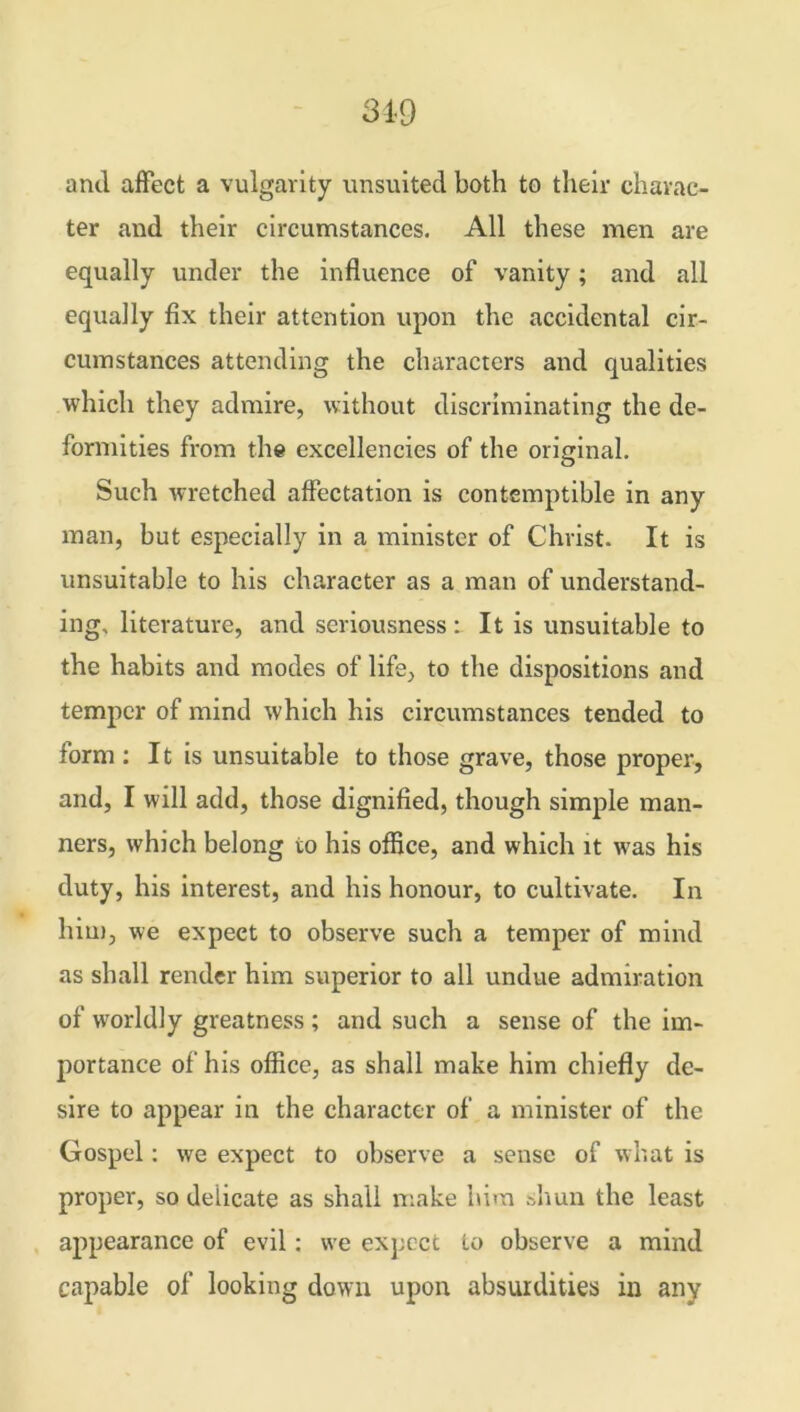 anti affect a vulgarity unsuited both to their charac- ter and their circumstances. All these men are equally under the influence of vanity; and all equally fix their attention upon the accidental cir- cumstances attending the characters and qualities which they admire, without discriminating the de- formities from the excellencies of the original. Such wretched affectation is contemptible in any man, but especially in a minister of Christ. It is unsuitable to his character as a man of understand- ing, literature, and seriousness: It is unsuitable to the habits and modes of life, to the dispositions and temper of mind which his circumstances tended to form : It is unsuitable to those grave, those proper, and, I will add, those dignified, though simple man- ners, which belong to his office, and which it was his duty, his interest, and his honour, to cultivate. In him, we expect to observe such a temper of mind as shall render him superior to all undue admiration of worldly greatness ; and such a sense of the im- portance of his office, as shall make him chiefly de- sire to appear in the character of a minister of the Gospel: we expect to observe a sense of what is proper, so delicate as shall make him shun the least appearance of evil: we expect to observe a mind capable of looking down upon absurdities in any